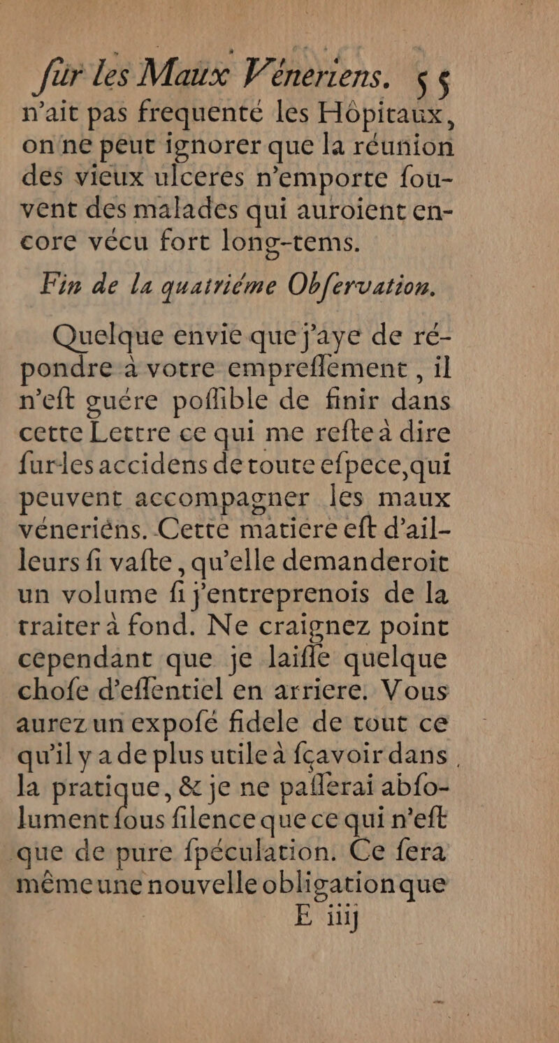 n'ait pas frequente les Hôpitaux, on'ne peut ignorer que la réunion des vieux ulceres n’emporte fou- vent des malades qui auroient en- core vécu fort long-tems. Fin de la quatriéme Obfervation. Quelque envie que j'aye de ré- pondre à votre empreflement , il n’eft guére poflible de finir dans cette Lettre ce qui me reftea dire furles accidens de toute efpece,qui peuvent accompagner les maux véneriéns, Cette matiere eft d’ail- leurs fi vafte , qu’elle demanderoit un volume fi j'entreprenois de la traiter à fond. Ne craignez point cependant que je laifle quelque chofe d’effentiel en arriere. Vous aurez un expofé fidele de tout ce qu’il y a de plus utile à fcavoir dans. la pratique, &amp; je ne paflerai ab{o- lument fous filence que ce qui n’eft ‘que de pure fpéculation. Ce fera mêmeune nouvelle obligationque E üi