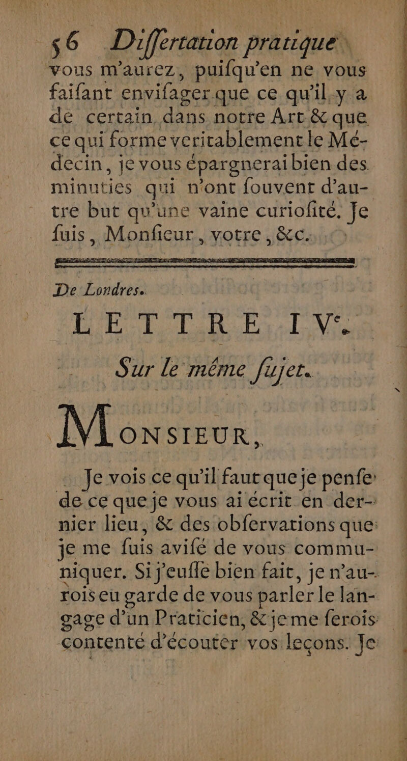 ‘vous m'aurez, puifqu’en ne vous faifant envifager que ce qu'il,y a de certain dans notre Art &amp; que ce qui forme veritablement le Mé- decin, je vous épargneraibien des. minuties qui n’ont fouvent d’au- tre but qu’une vaine curiofité. Je fuis, Monfieur, votre, &amp;c. RARE Gin EE rs RE ETS CE De Fe | go En S'ur Le méme Jujer. Monsreur, … Je vois ce qu'il faut que je penfe: de ce que je vous ai écrit en der- nier lieu, &amp; des obfervations que: je me fuis avife de vous commu- niquer. Si j'eufle bien fait, je nau- rois eu garde de vous parler Le lan- gage d’un Praticien, &amp; je me ferois contente d'écouter vos leçons. Je: