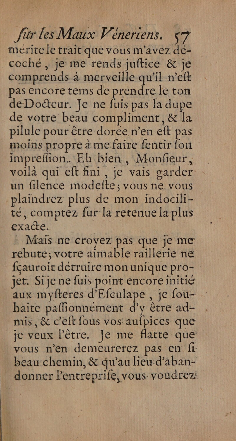mérite le trait que vous m'avez de- coché , je me rends juftice &amp; je comprends à merveille qu’il n’eft pas encore tems de prendre le ton de Docteur. Je ne fuis pas la dupe de votre beau compliment, &amp; la pilule pour être dorée n’en eft pas moins propre a me faire fentir font imprefñon. Eh bien, Monfieur, voilà qui eft fini, je vais garder un filence modefte; vous ne vous plaïndrez plus de mon indocili- té, comptez fur la retenue la plus exacte: . Maïs ne croyez pas que je me rebute; votre aimable raillerie ne fçauroit détruire mon unique pro- jet. Sije ne fuis point encore initié aux myfteres d’'Efculape , je fou- haite pafionnément d’y être ad- mis, &amp; c’elt fous vos aufpices que je veux l'être. Je me flatte que vous n'en demeurerez pas en ft beau chemin, &amp; qu’au lieu d’aban- donner l’entreprife, vous. voudrez