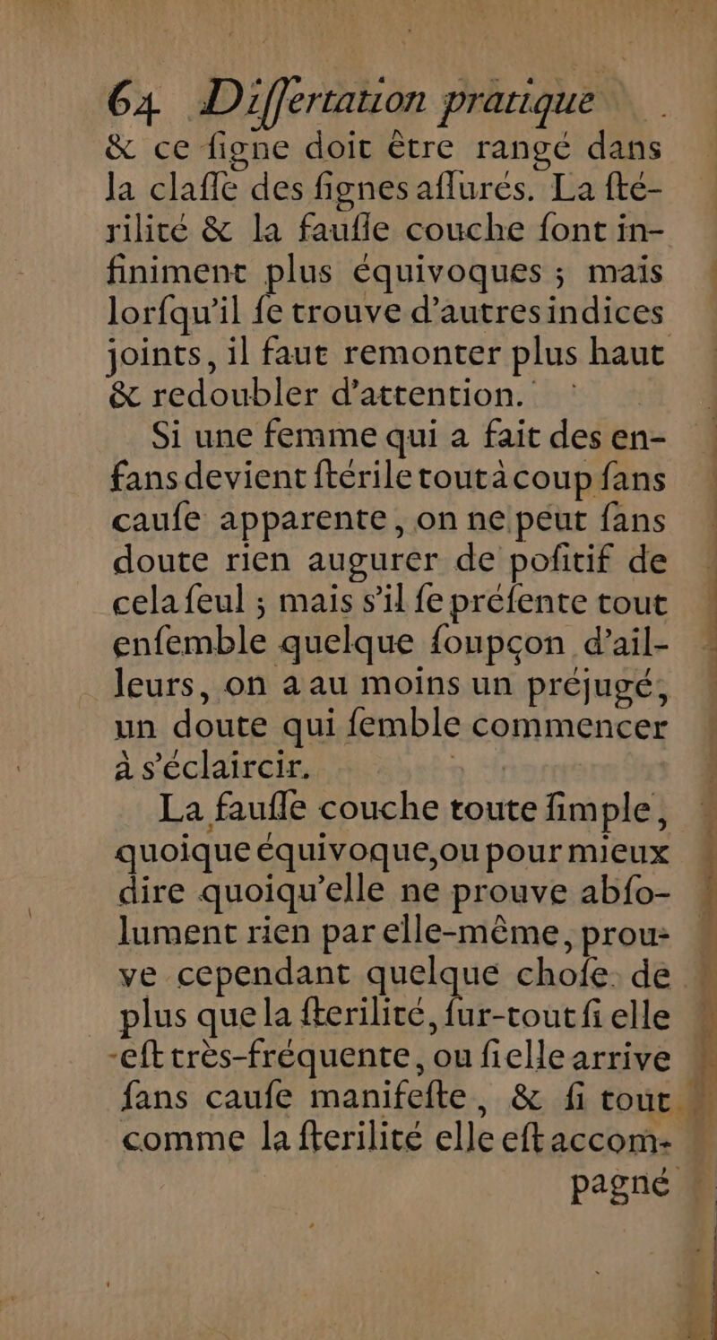 &amp; ce figne doit être rangé dans la claffe des fignes aflurés. La fté- finiment plus équivoques ; maïs lorfqu’il fe trouve d’autresindices joints, il faut remonter plus haut &amp; redoubler d'attention. Si une femme qui a fait des en- fans devient ftérile toutä coup fans caufe apparente, on ne peut fans doute rien augurer de pofitif de cela feul ; mais s’il fe préfente tout enfemble quelque foupcon d’ail- leurs, on a au moins un préjugé, un doute qui femble commencer à s'éclaircir. | La faufle couche toute fimple, quoique équivoque,ou pour mieux dire quoiqu’elle ne prouve abfo- lument rien par elle-même, prou: plus que la fterilité, fur-tout fi elle -efttrès-fréquente, ou fiellearrive