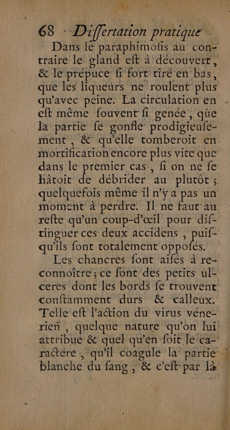 Dans le paraphimolfis au con- traire le gland eft à découvert, &amp; le prépuce fi fort tiré en bas, qu'avec peine. La circulation en eft même fouvent fi genée, que la partie fe gonfle prodigieufe- ment , &amp; qu'elle tomberoit en dans le premier cas., fi on ne fe refte qu'un coup-d’œil pour dif tinguer ces deux accidens , ps qu'ils font totalement oppofes. Les chancres font aifés à re- connoître ; ce font des petits ul- conftamment durs &amp; calleux. Telle eft lPaction du virus véne- blanche du fang , &amp; c’eft-par là LT LA