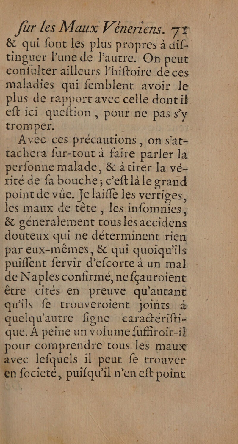 * fur les Maux Véneriens. 7% &amp; qui font les plus propres à dif tinguer lune de l’autre. On peut con{ulter ailleurs lhiftoire deces maladies qui femblent avoir le plus de rapport avec celle dontil eft ici queftion, pour ne pas sy tromper. | Avec ces précautions, on s'at- tachera fur-tout à faire parler la perfonne malade, &amp; à tirer la vé- rité de fa bouche; c’eft li le grand point de vüe. Je laïfle les vertiges, les maux de tête, les infomnies, &amp; generalement touslesaccidens douteux qui ne déterminent rien par eux-mêmes, &amp; qui quoiqu’ils puiflent fervir d’efcorte à un mal de Naples confirmé, nefçauroient être cités en preuve qu'autant qu'ils fe trouveroient joints à quelqu’autre figne cara“@crifti- que. À peine un volume fufhiroic-i} pour comprendre tous les maux avec lefquels il peut fe trouver Ænfocicté, puifqu’il n’en eft point _