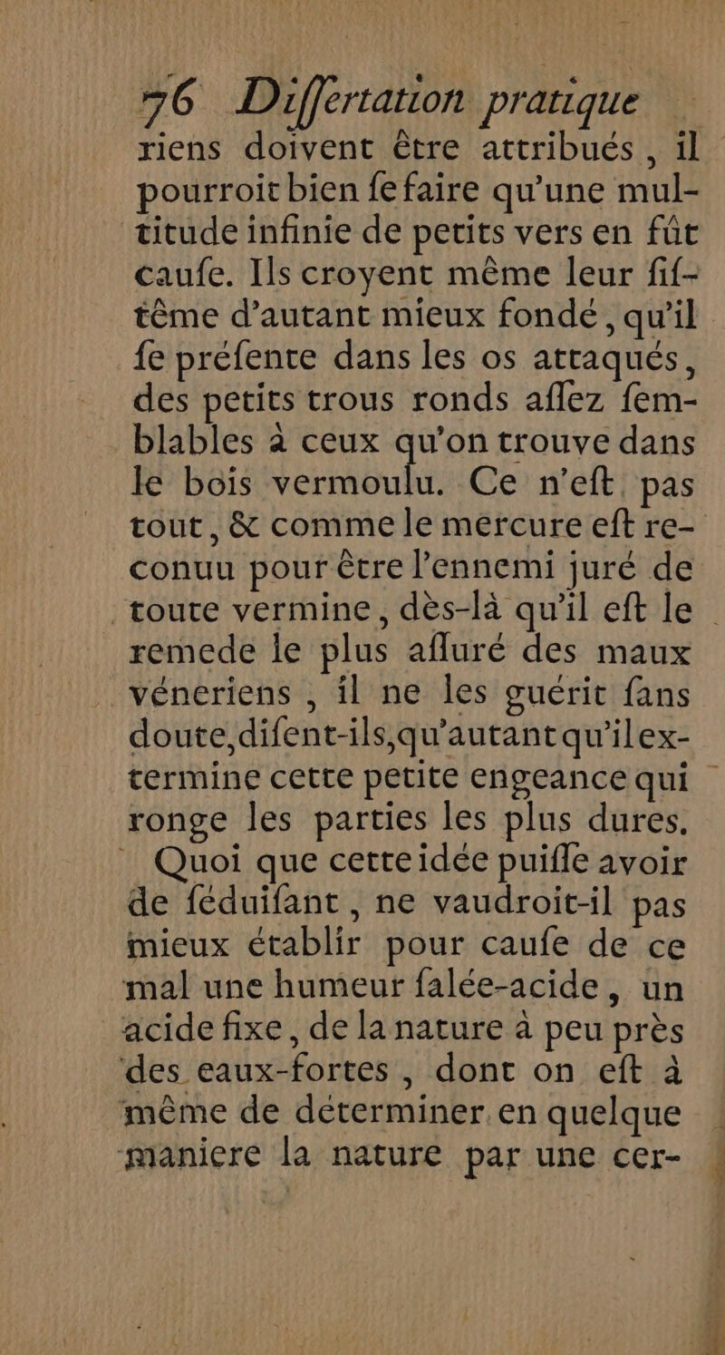 pourroit bien fe faire qu'une mul- titude infinie de petits vers en füt caufe. Ils croyent même leur fif- fe préfente dans les os attaqués, des petits trous ronds aflez fem- blables à ceux qu’on trouve dans le bois vermoulu. Ce n’eft pas tout, &amp; comme le mercure eft re- conuu pour être l'ennemi juré de remede le plus afluré des maux véneriens , il ne les guérit fans doute, difent-ils,qu'autant qu'’ilex- ronge les parties les plus dures. | Quoi que cetteidée puifle avoir de féduifant, ne vaudroit-il pas mieux établir pour caufe de ce mal une humeur falée-acide, un acide fixe, de la nature à peu près des eaux-fortes , dont on eft à même de déterminer. en quelque maniere la nature par une cer-