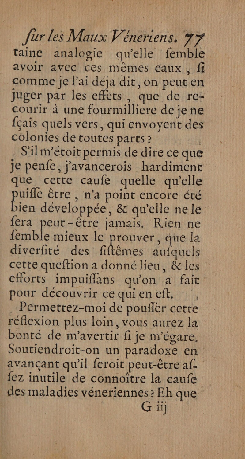 taine analogie qu'elle femble avoir avec ces mèmes eaux, ft comme Je l'ai déja dit, on peut en juger par les effets, que de re- courir à une fourmilliere de je ne {çais quels vers, qui envoyent des colonies de toutes parts S'ilnrétoit permis de dire ce que je penfe, j'avancerois hardiment que cette caufe quelle qu'elle pote ètre , n'a point encore été ien développée, &amp; qu’elle nele fera peut-être jamais. Rien ne femble mieux le prouver, que la diverfité des fiftèmes aufquels cette queftion a donné lieu, &amp; les efforts impuiflans qu'on a fait pour découvrir cequieneft. , .Peérmettez-moi de poufler cette reflexion plus loin, vous aurez la bonté de m'avertir fi je n'égare, Soutiendroit-on un paradoxe en avançant qu’il feroit peut-être af. fez inutile de connoître la caufe des maladies véneriennes? Eh que