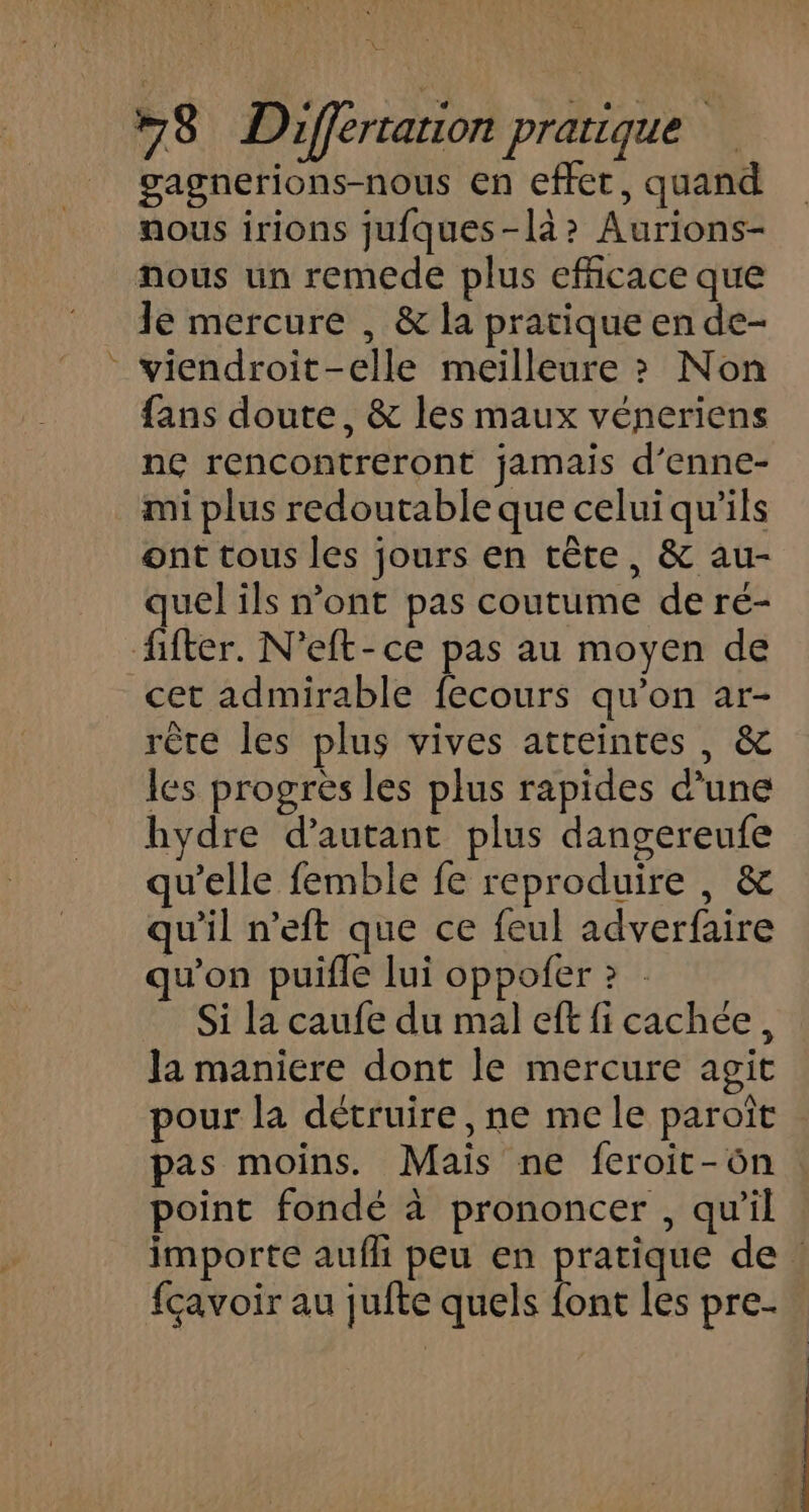 pet #78 Differtauon pratique gagnerions-nous en effet, quand nous irions jufques-là? Aurions- nous un remede plus efficace que le mercure , &amp; la pratique en de- viendroit-elle meilleure ? Non fans doute, &amp; les maux véneriens ne rencontreront jamais d’enne- mi plus redoutable que celui qu’ils ont tous les jours en tête, &amp; au- quel ils n’ont pas coutume de ré- fifter. N’eft-ce pas au moyen de cet admirable fecours qu’on ar- rête les plus vives atteintes, &amp; les progrès les plus rapides d’une hydre d'autant plus dangereufe qu’elle femble fe reproduire , &amp; qu'il n’eft que ce feul adverfaire qu'on puifle lui oppofer ? . Si la caufe du mal eff fi cachée, la maniere dont le mercure agit pour la détruire, ne me le paroît pas moins. Mais ne feroit-ôn point fondé à prononcer , qu’il importe aufli peu en pratique de : fcavoir au juite quels at les pre.