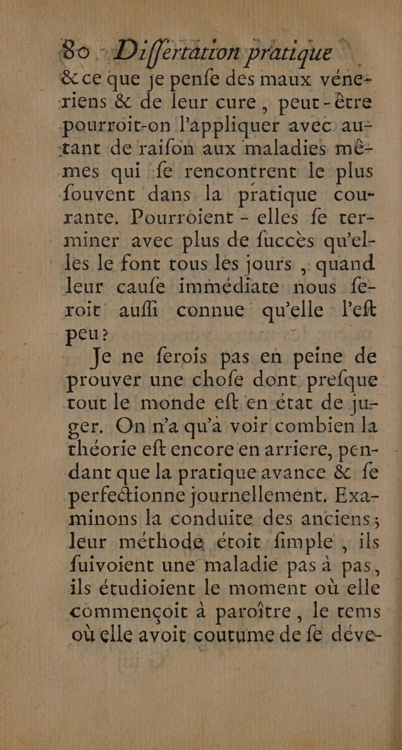 4 &amp; ce que je penfe des maux véne- pourroit-on l'appliquer avec au- fouvent dans la pratique cou“ rante. Pourroient - elles fe ter- Jes le font tous les jours , quand leur caufe immédiate nous fe- peu? Je ne ferois pas en peine de prouver une chofe dont prefque tout le monde eft en état de ju- ger. On n’a qu'a voir combien la théorie eft encore en arriere, pen- dant que la pratique avance &amp; fe perfectionne journellement, Exa- minons la conduite des anciens; leur méthode étoit fimple , ils fuivoient une maladie pas à pas, ils étudioient le moment où elle commençoit à paroître, le tems où çlle avoit coutume de {€ déve-