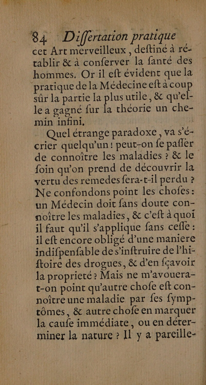 ») 84 Differtarion pratique cet Art merveilleux , deftine à ré- tablir &amp; à conferver la fanté des hommes. Or il eft évident que la ‘pratique de la Médecine eftacoup sûr la partie la plus utile, &amp; qu’el- le a gagné fur la théorie un che- min infini, | | Quel étrange paradoxe, va s'é- crier quelqu'un! peut-on fe pañler de connoître les maladies ? &amp; le foin qu'on prend de découvrir la vertu des remedes fera-t-il perdu ? Ne confondons point les chofes: un Médecin doit fans doute con- aoître les maladies, &amp; c’eft à quoi il faut qu'il s'applique fans cefle : il eft encore obligé d’une maniere indifpenfable des’inftruire de Phi ftoire des drogues, &amp; d’en fçavoir la proprieté? Mais ne m'avouera- t-on point qu'autre chofe eft con- noîtreune maladie par fes fymp- tômes, &amp; autre chofe en marquer la caufe immédiate, ou en déter- … miner la nature ? Il y a parcille-