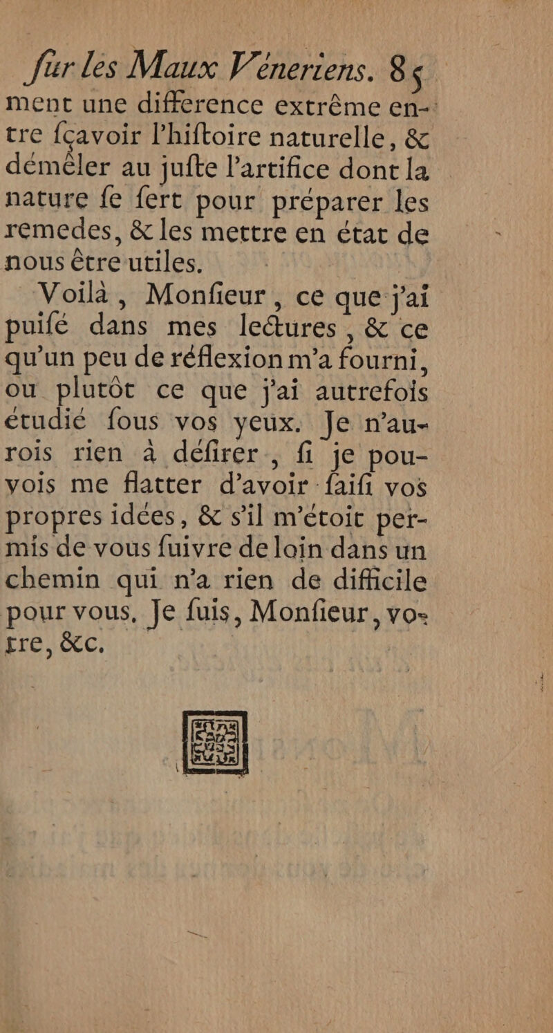 ment une difference extrême en-: tre fcavoir l’'hiftoire naturelle, &amp; déméler au jufte lartifice dont la nature fe fert pour préparer les remedes, &amp; les mettre en état de nous être utiles. Voilà, Monfieur, ce que j'ai puifé dans mes lectures, &amp; ce qu'un peu de réflexion m'a fourni, ou plutôt ce que j'ai autrefois étudié fous vos yeux. Je n’au- rois rien à défirer , fi je pou- vois me flatter d’avoir faifi vos propres idees, &amp; sil m'étoit per- mis de vous fuivre de loin dans un chemin qui n’a rien de difficile pour vous, Je fuis, Monfieur, vo- tre, &amp;c. |