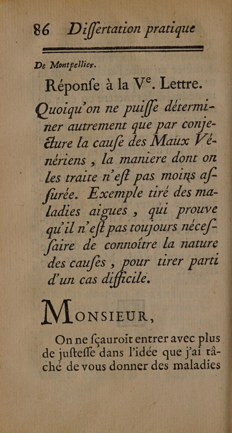 ( De Montpellier. Réponfe ; la V°. Lettre. Quoiqu'on ne puiffe détermi- ner autrement que par cone- éture la caufe des Maux V'e- Les traite n’ef? pas moins af- furée. Exemple tiré des ma- ladies aigues , qui prouve qu'il n'eft pas [OUJOUTS néce/- faire de connoître La nature des caufes , pour tirer parti d’un cas difficile. | \/ ONSIEUR, _ Onnefcçauroitentrer avec plus | de jufteffe dans l’idée que j'ai râ- ( ché de vous donner des maladies #