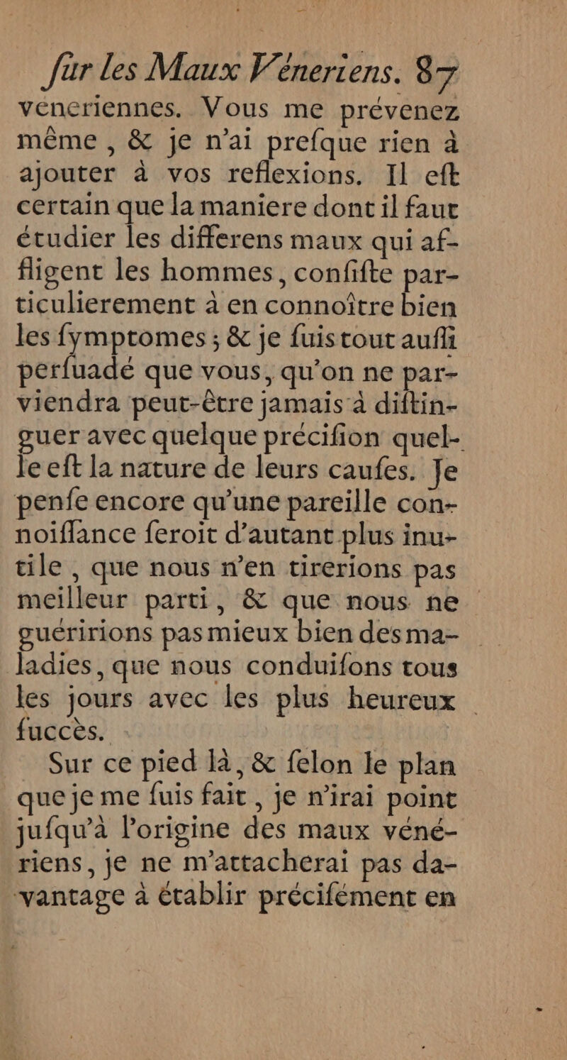 _ Jur les Maux Veneriens. 87 vencriennes. Vous me prévenez même , &amp; je n'ai prefque rien à ajouter à vos reflexions. Il eft certain que la maniere dont il faut étudier les differens maux qui af- fligent les hommes, confifte par- ticulierement à en connoître bien les fymptomes ; &amp; je fuistout auf perfuadé que vous, qu’on ne par- viendra peut-être jamais à diftin- guer avec quelque précifion quel- le eft la nature de leurs caufes. Je penfe encore qu’une pareille con- noiffance feroit d'autant plus inu- tile , que nous n’en tirerions pas meilleur parti, &amp; que nous ne guéririons pas mieux bien desma- ladies, que nous conduifons tous les jours avec les plus heureux fuccès. Sur ce pied là, &amp; felon le plan que je me fuis fait, je mirai point jufqu'à lorigine des maux vené- riens, je ne m'attacherai pas da- vantage à établir précifément en