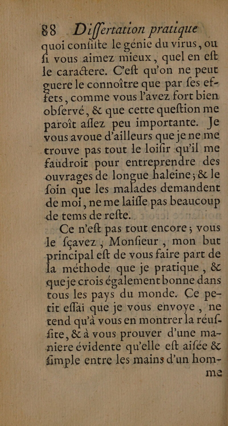PAUL EN 838 . Differtation pratique quoi confite le génie du virus, où fi vous aimez mieux, quel en eft le caractere. C’eft qu'on ne peut uere le connoître que par fes ef- ets, comme vous l'avez fort bien obfervé, &amp; que cette queftion me paroît aflez peu importante. Je vous ayoue d’ailleurs que jeneme crouve pas tout le loifir qu'il me faudroit pour entreprendre des ouvrages de Age haleine; &amp; le foin que les malades demandent de moi, neme laifle pas beaucoup de tems derefte. | sÉra Ce n’eft pas rout encore; vous Je fçavez ; Monfieur , mon but principal eft de vous faire part de la méthode que je pratique , &amp; queje crois égalementbonnedans tous les pays du monde. Ce pe- tir eflai que je vous envoye, ne rend qu'à vous en montrer la réuf- fire, &amp; à vous prouver d’une ma- niere évidente qu’elle eft aifée &amp; fimple entre les mains d’un hom- men