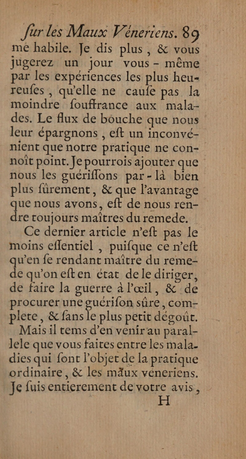 me habile, Je dis plus, &amp; vous jugerez un jour vous - même par les expériences les plus heu- reufes , quelle ne caufe pas la moindre fouffrance aux mala- des. Le flux de bouche que nous leur épargnons , eft un inconvé- nient que notre pratique ne con- noît point. Je pourrois ajouter que nous les guériflons par-là bien plus fürement, &amp; que l'avantage que nous avons, eft de nous ren- dre toujours maîtres du remede. Ce dernier article n’eft pas le moins eflentiel , puifque ce n’eft qu’en fe rendant maître du reme- de qu'oneften état dele diriger, de faire la guerre à l'œil, &amp; de procurer une guérifon sûre, com- plete, &amp; fans le plus petit dégoût. Mais il tems d’en venir'au paral- lele que vous faites entre les mala- dies qui font l’objet de la pratique ordinaire, &amp; les mäux véneriens. Je fuis entierement de votre avis,