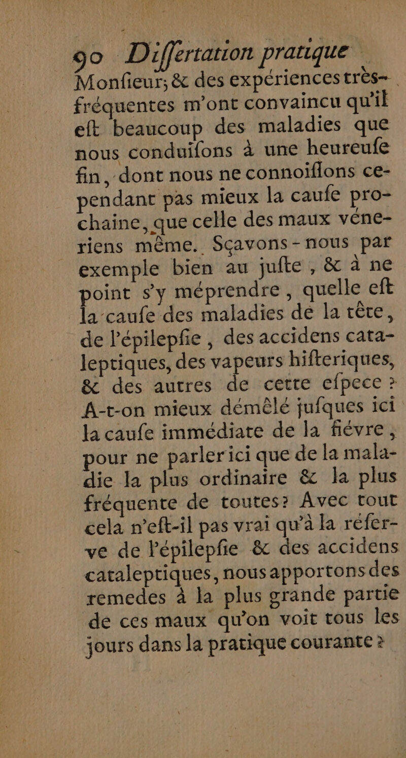 Monfieur; &amp; des expériences très fréquentes m'ont convaincu qu'il eft beaucoup des maladies que nous conduifons à une heureufe fin, dont nous ne connoïflons ce- pendant pas mieux la caufe pro- chaine, que celle des maux véne- riens même. Sçavons-nous par exemple bien au jufte , &amp; à ne point s’y méprendre, quelle eft la-caufe des maladies de la crête, de l'épilepfie , des accidens cata- lepriques, des vapeurs hifteriques, &amp; des autres de cette efpece ? A-t-on mieux démèêlé jufques ici la caufe immédiate de la fiévre, pour ne parlerici que de la mala- die la plus ordinaire &amp; la plus fréquente de toutes? Avec tout cela n’eft-il pas vrai qu’à la réfer- ve de Pépilepfe &amp; des accidens cataleptiques, nousapportonsdes remedes à la plus grande partie de ces maux qu’on voit tous les jours dans la pratique courante ?