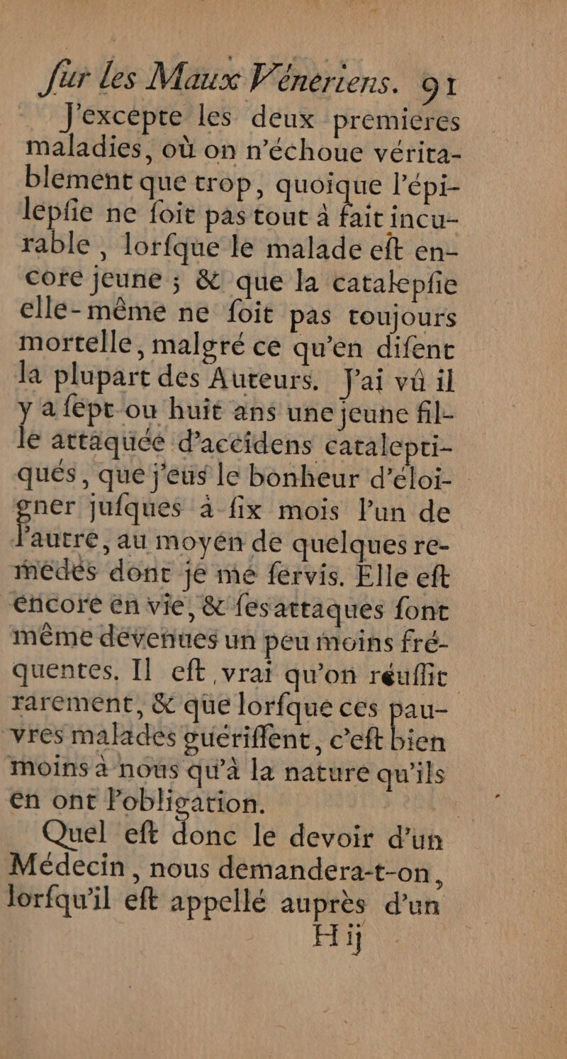 J'excepte les deux premiéres maladies, où on n’échoue vérita- blement que trop, quoique l’épi- lepfe ne foie pas tout à fait incu- rable , lorfque le malade eft en- core jeune ; &amp; que la catakepfe elle-même ne foit pas roujours mortelle, malgré ce qu’en difent la plupart des Auteurs. Jai va il j a fépt ou huit ans une jeune fil- € attaquée d’accidens catalepri- qués , que j'eus le bonheur d’éloi- gner jufques à-fix mois l’un de l'autre, au moyen de quelques re- medes dont je mé férvis. Elle eft Encore En vie, &amp; fesattaques font même dévenues un peu moins fré- quentes, Il eft vrai qu'on réuflit rarement, &amp; que lorfqué ces pau- vres malades vuériflent, c’eft bien Moins à nous qu'à la nature qu'ils en ont Pobligation. Ni Quel eft donc le devoir d’un Médecin , nous demandera:t-on, lorfqw'il eft appellé auprès d’un