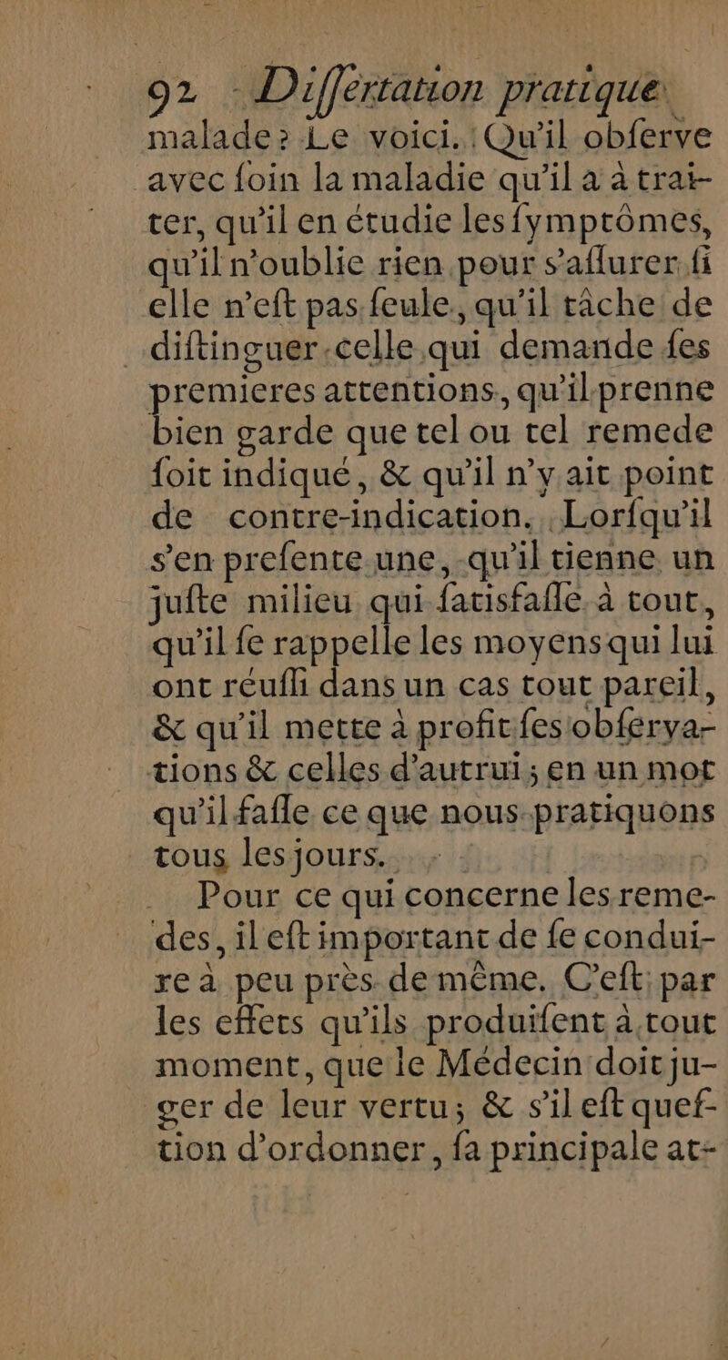 malade: Le voici. Qu'il obferve avec foin la maladie qu'il à à trat- ter, qu'il en étudie lesfymptômes, qu'il n'oublie rien pour s’aflurer. fi elle n’eft pas feule. qu'il riche de _diftinguer.celle qui demande fes premieres attentions, qu'ilprenne bien garde que tel ou tel remede {oit indiqué, &amp; qu'il n’y ait point de contre-indication. .Lorfqu’il s'en prefente.une,-qu'il tienne un jufte milieu qui fatisfafle. à tout, qu'il fe rappelle les moyens qui lui ont reufh dans un cas tout pareil, &amp; qu'il mette à profitfesobferya- tions &amp; celles d'autrui; en un mot qu'il fafle ce que nous-pratiquons tous lesjours... ; | Pour ce qui concerne les reme- des, ileft important de fe condui- rea peu près de même. C’eft: par les effets qu'ils produifent à tout moment, que le Médecin doit ju- ger de leur vertu; &amp; s’il eft quef- tion d’ordonner, fa principale at-