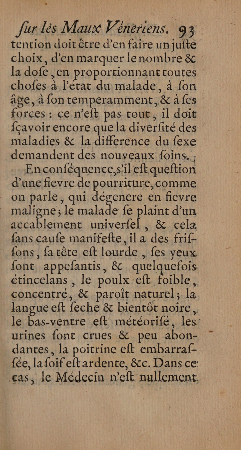 tention doit être d’en faire un jufte choix, d'en marquer lenombre &amp; la dofe ,en proportionnant toutes : chofes à l’état du malade, à fon âge, a fontemperamment, &amp; à fes forces : ce n’eft pas tout, il doit fçavoir encore que la diverfité des maladies &amp; la difference du fexe demandent des nouveaux foins.. Enconféquence,s'ileftqueftion d'une fievre de pourriture,comme on parle, qui dégenere en fievre maligne; le malade fe plaint d’un accablement univerfel, &amp; cela fans caufe manifefte ,ila des frif- fons, fa rète eft lourde , fes yeux font appefantis, &amp; quelquefois étincelans , le poulx eft foible, concentré, &amp; paroît naturel; la langue eft feche &amp; bientôt noire, le bas-ventre eft météorifé, les: urines font crues &amp; peu abon- dantes, la poitrine eft embarraf- fée, lafoif eftardente, &amp;c. Dans ce: ças, le Médecin n’eft nullement