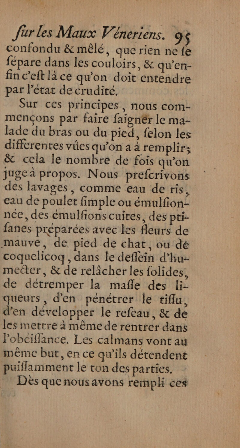 confondu &amp; mêlé, que rien ne fe fépare dans les couloirs, &amp; qu’en- fin c’eft là ce qu'on doit entendre par létac de crudité. Sur ces principes, nous com- mençons par faire faignér le ma- lade du bras ou du pied, felon les differentes vûes qu’on a à remplir; &amp; cela le nombre de fois qu'on juge à propos. Nous prefcrivons des lavages, comme eau de ris, eau de poulet fimple ou émulfon- née, des émulfions cuites, des pti- fanes préparées avec les fleurs de mauve, de piéd de chat, ou dé coquelicoq , dans le defléin d’hu mecter, &amp; de relâcher les folides, de détremper la mafle des li- queurs, d'en pénétrer le tiflu, d'en développer le refeau, &amp; de les mettre à mêmede rentrer dans lobeillance. Les calmans vont au même but, en ce qu'ils détendent puiflamment le ton des parties. Dès que nousavons rempli ces