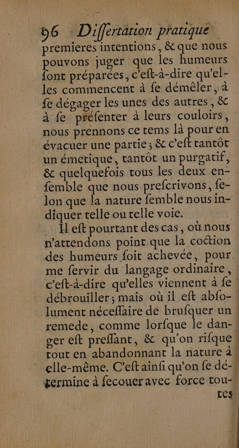 premieres intentions, &amp; que nous pouvons juger que les humeurs . font préparées, c’eft-à-dire qu'el- les commencent à fe démêler , à fe dégager les unes des autres, &amp; à fe préfenter à leurs couloirs, nous prennons ce tems là pour en évacuer une partie; &amp; c’eft tantôt . un émetique, tantôt un purgatif, &amp; quelquefois tous les deux en- . femble que nous prefcrivons, {e- Jon que la nature femble nousin- diquer telle ou telle voie. Il eft pourtant des cas, ou nous nattendons point que la coction des humeurs foit achevée, pour. me fervir du langage ordinaire, Ceft-à-dire qu’elles viennent a fe. débrouiller; mais où il eft abfo- . _Jument néceflaire de brufquer un ! remede, comme lorfque le dan-« ger eft preflant, &amp; qu’on rifque tout en abandonnant la nature 2° elle-même. C’eftainfi qu'on fe dé-, germine à fecouer avec force tou- LUCE