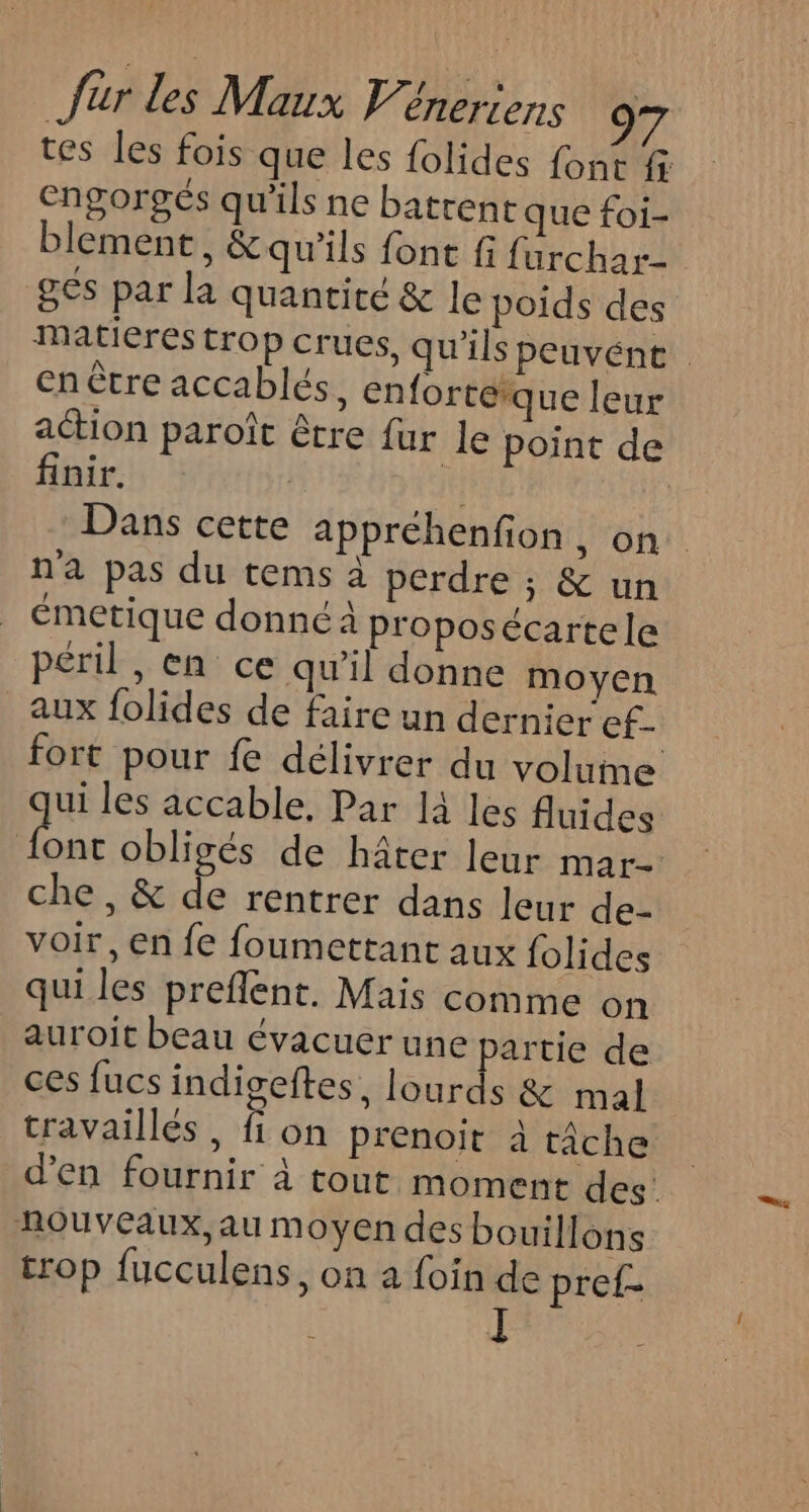 tes les fois que les folides font f engorgés qu'ils ne batrent que foi- blement, &amp;qu'ils font fi furchar- ges par la quantité &amp; le poids des matieres trop crues, qu'ils peuvént en ètre accablés, enfortéque leur action paroît être fur le point de finir. IF | Dans cette appréhenfion, on. n'a pas du tems à perdre ; &amp; un émetique donné à proposécartele péril, en ce qu’il donne moyen aux folides de faire un dernier ef. fort pour fe délivrer du volume ui les accable, Par là les fluides A obligés de hâter leur mar che, &amp; de rentrer dans leur de- voir, en fe foumettant aux {olides qui les preflent. Mais comme on auroit beau évacuer une partie de ces fucs indigseftes, lourds &amp; mal travaillés, fon prenoit à tâche d'en fournir à tout moment des nouveaux, au moyen des bouillons trop fucculens, on a foin de pref-