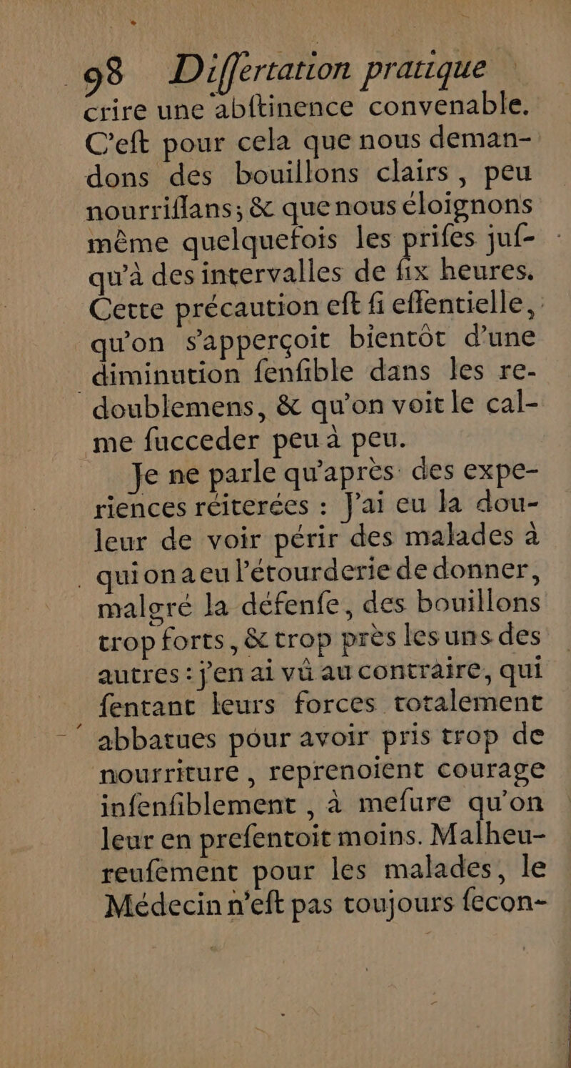 e 2 98 Differtarion pratique crire une abftinence convenable. C'eft pour cela que nous deman- dons des bouillons clairs, peu nourriflans; &amp; que nous éloignons mème quelquefois les prifes juf- qu'à desintervalles de fix heures. Cette précaution eft fi eflentielle, qu'on sapperçoit bientôt d'une diminution fenfible dans les re- doublemens, &amp; qu'on voit le cal- me fucceder peu à peu. Je ne parle qu'après des expe- riences réiterées : J'ai eu la dou- leur de voir périr des malades à _ quionaeu lérourderie de donner, malgré la défenfe, des bouillons trop forts, &amp; trop près les uns des autres : jen ai vû au contraire, qui fentant leurs forces totalement abbatues pour avoir pris trop de nourriture , reprenoient courage infenfiblement , à mefure qu'on leur en prefentoit moins. Malheu- reufement pour les malades, le Médecin n’eft pas toujours fecon-