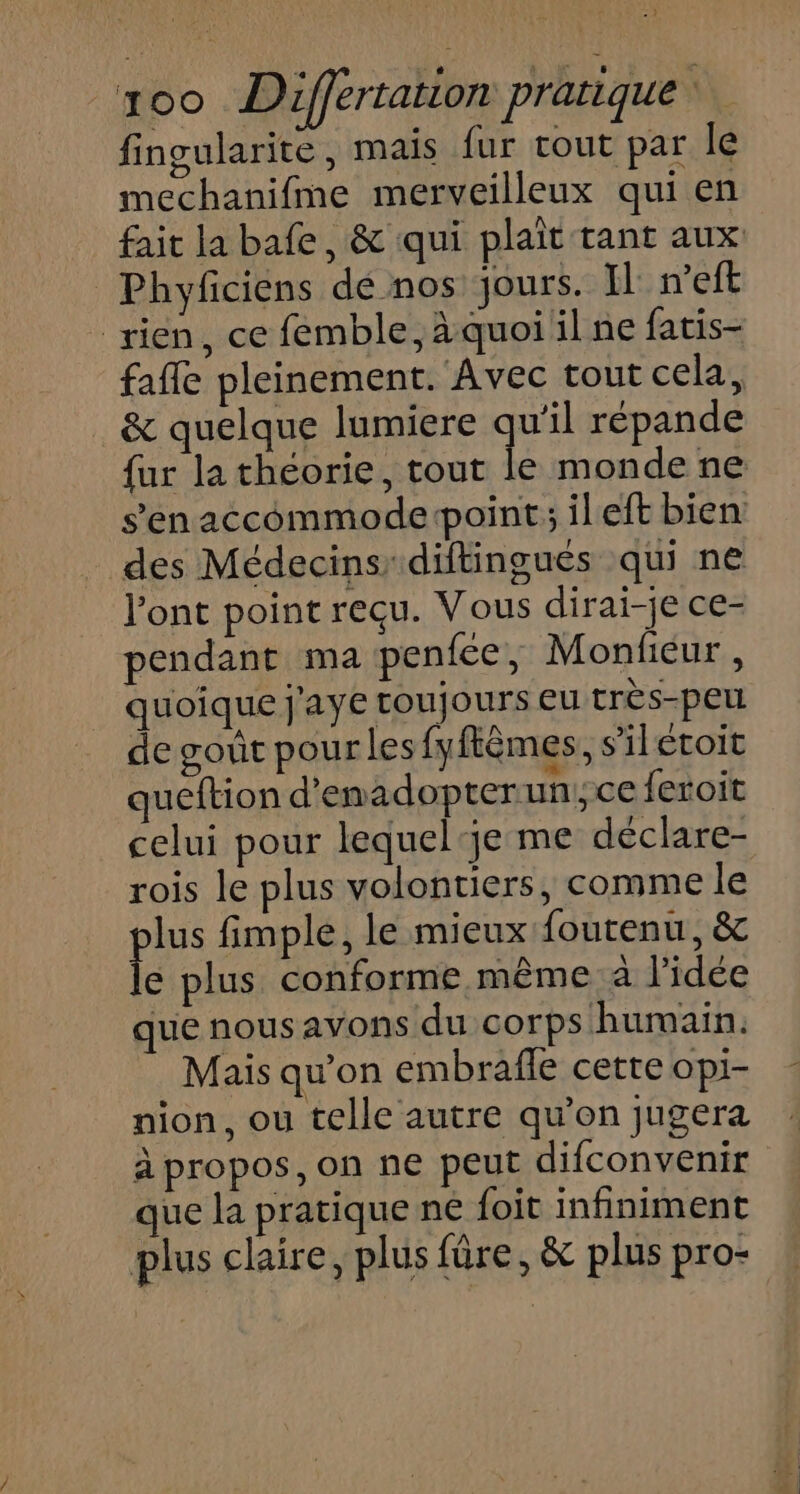 - _xo0 Differtation pratique‘. fingularite, mais fur tout par le mechanifme merveilleux qui en fait la bafe, &amp; qui plaît tant aux Phyficiens de nos jours. Il n’eft rien, ce femble, àquoi il ne fatis- fafle pleinement. Avec tout cela, &amp; quelque lumiere que répande fur la théorie, tout le monde ne s’en accommoderpoint; il eft bien des Médecins diftingués qui ne l'ont point reçu. Vous dirai-je ce- pendant ma penfce, Monficur, quoique j'aye toujours eu très-peu de gout pour les fyfèmes s'ilétoit queftion d'emadopterun,ce feroit celui pour lequel‘je me déclare- rois le plus volontiers, comme le pis fimple, le mieux foutenu, &amp; e plus conforme même à l'idée que nous avons du corps humain. Mais qu’on embrafle cette opi- nion, ou telle autre qu’on jugera à propos, on ne peut difconvenir que la pratique ne foit infiniment plus claire, plus fûre, &amp; plus pro-