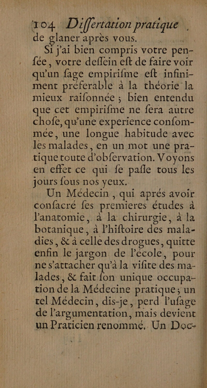 de glaner après vous. RE Si jai bien compris votre pen- fée, votre deflein eft de faire voir qu'un fage empirifme eft infini- ment preferable à la théorie la mieux raifonnée ; bien entendu que cet empirifme ne fera autre chofe, qu'une experience confom- mece, une longue habitude avec les malades, en un mot une pra- tique toute d’obfervation. Voyons en effet ce qui fe pañle tous les jours fous nos yeux. Un Médecin , qui aprés avoir confacreé fes premieres études à anatomie, à la chirurgie, à la botanique, à lhiftoire des mala- dies, &amp; à celle des drogues, quitte enfin le jargon de l’école, pour ne s'attacher qu'a la vifite des ma- lades, &amp; fait fon unique occupa- tion de la Médecine pratique; un tel Médecin, dis-je, perd l’ufage de l'argumentation, mais devient un Praticien renommé. Un Doc-