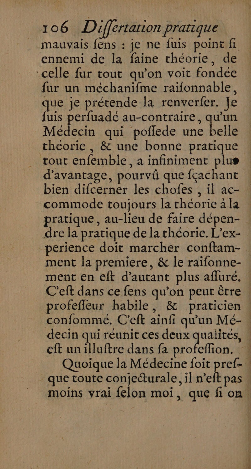 mauvais fens : je ne fuis point fi ennemi de la faine théorie, de celle fur tout qu’on voit fondée fur un méchanifme raiïfonnable, que je prétende la renverfer. Je fhis perfuadé au-contraire, qu'un Médecin qui poflede une belle théorie , &amp; une bonne pratique . tout enfemble, a infiniment plus d'avantage, pourvüû que fçachant bien difcerner les chofes , il ac- commode toujours la théorie à la pratique, au-lieu de faire dépen- dre la pratique de la théorie. L’ex- perience doit marcher conftam- ment la premiere, &amp; le raifonne- ment en eft d'autant plus afluré. C’eft dans ce fens qu’on peut être profefleur habile, &amp; praticien . confommeé. C'eft ainfi qu’un Mé- decin qui réunit ces deux qualités, | eft un illuftre dans fa oi Quoique la Médecine foit pref- que toute conjecturale, il n’eft pas . moins vrai felon moi, que fi on.