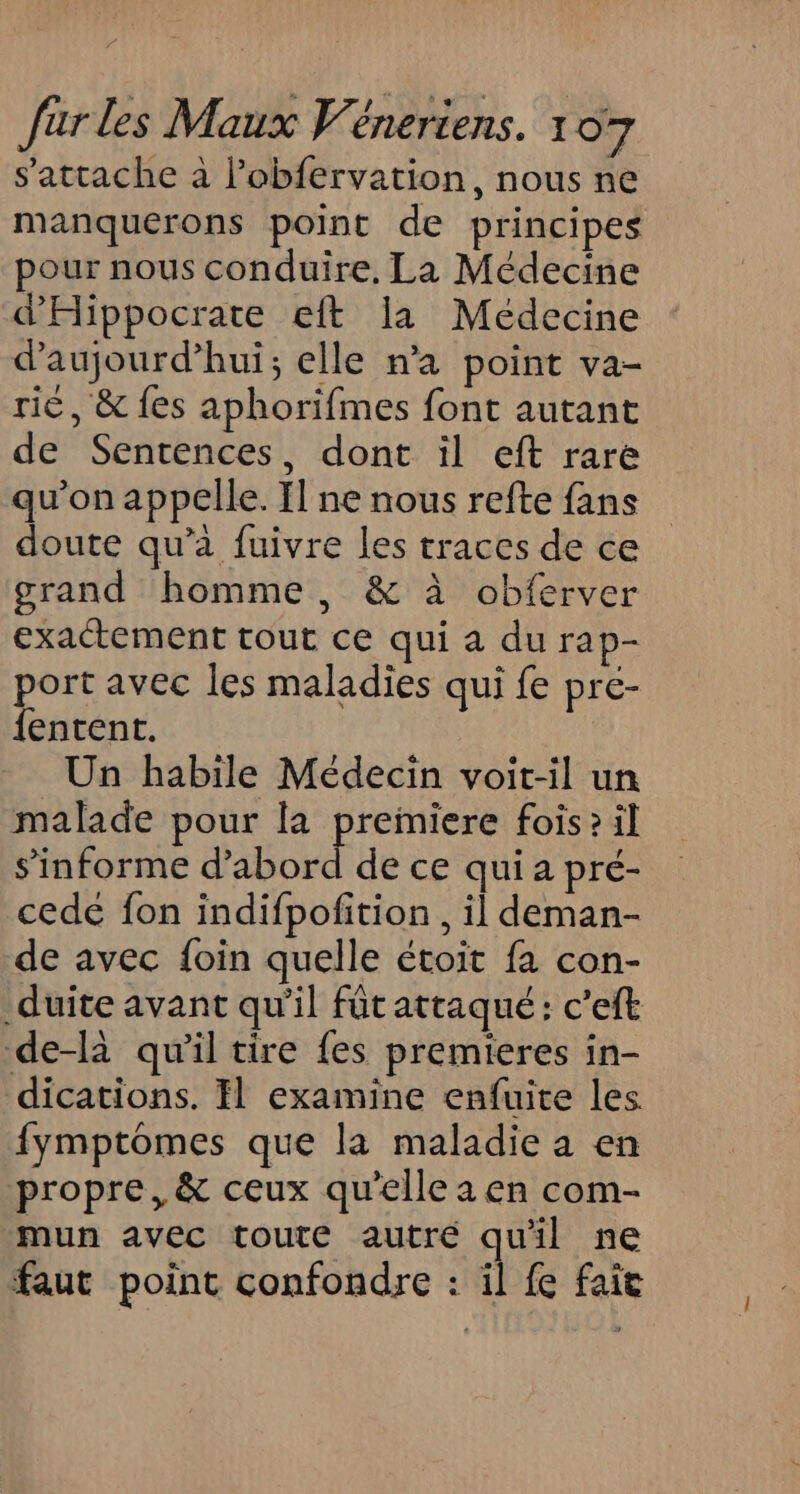 s'attache à l’obfervation, nous ne manquerons point de principes pour nous conduire, La Médecine d'Hippocrate eft la Médecine d’aujourd’hui; elle n’a point va- ri, &amp; fes aphorifmes font autant de Sentences, dont il eft rare qu’on appelle. Il ne nous refte fans doute qu’à fuivre les traces de ce grand homme, &amp; à obferver exactement tout ce qui a du rap- port avec les maladies qui fe pré- {entent. Un habile Médecin voit-il un malade pour la preiniere fois? il s’'informe DABDEe de ce qui a pré- cede fon indifpofition , il deman- de avec {oin quelle étoit fa con- _duite avant qu'il füt attaqué: c'eft de-là qu'il tire fes premieres in- dications. Il examine enfuite les. fymptomes que la maladie a en propre, &amp; ceux qu’elle a en com- mun avec toute autré quil ne faut point confondre : il fe fait