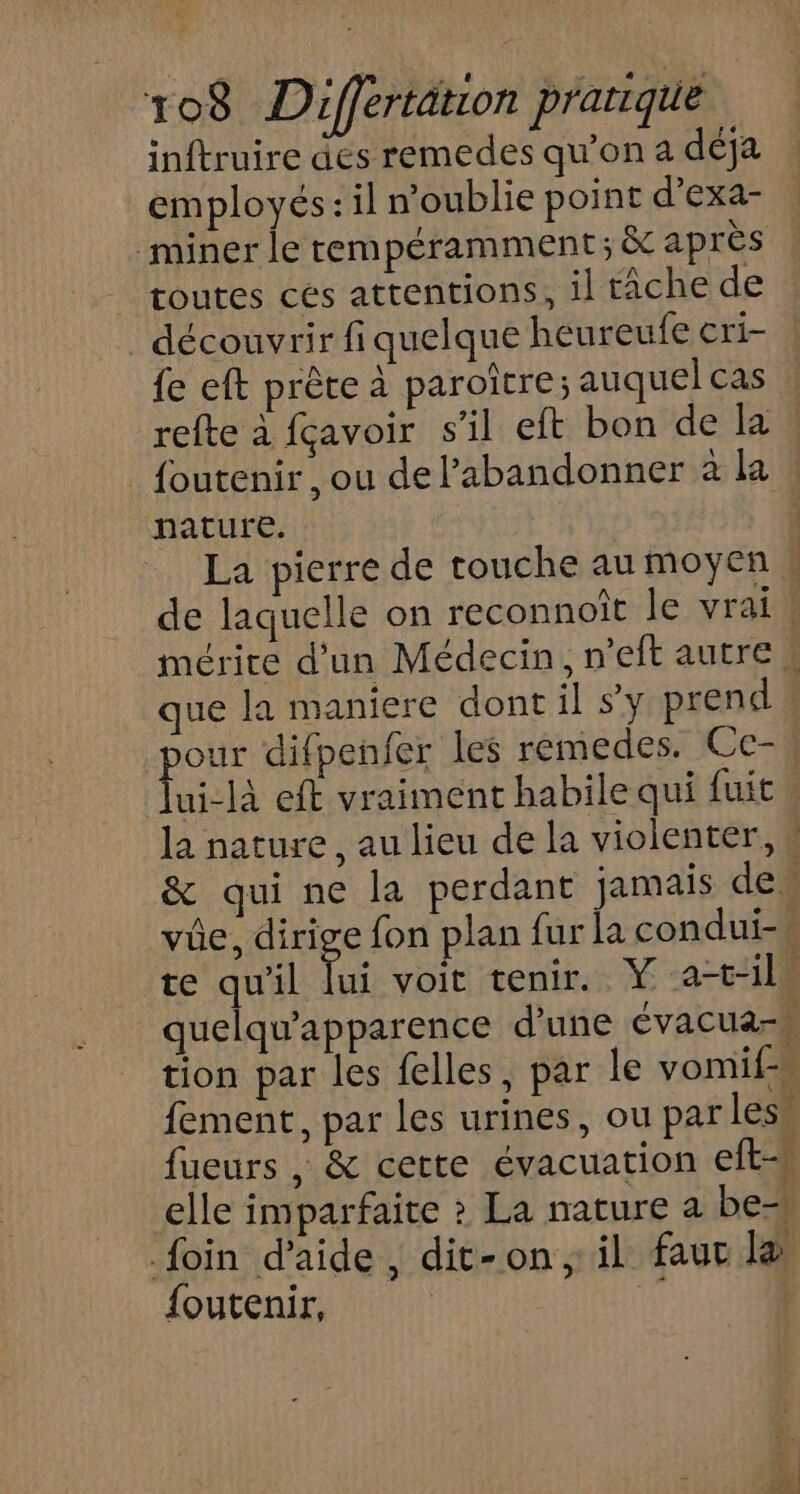 inftruire des remedes qu’on a déja employés: il n'oublie point d’exa- _miner le rempéramment; &amp; après | toutes ces attentions, il tâche de découvrir fiquelque heureufe cri- fe eft prête à paroïtre; auquel cas refte à fçavoir s’il eft bon de la _{outenir, ou de l’abandonner à la nature. | La pierre de touche au moyen R de laquelle on reconnoît le vrai! mérite d'un Médecin, n’eft autre ! que la maniere dont il s'y prend pois difpenfer les remedes. Ce-* ui-là eft vraiment habile qui fuit la nature, au lieu de la violenter, « &amp; qui ne la perdant jamais des vüe, dirige fon plan fur la condui- te qu'il lui voit tenir. Ÿ at-il. quelqu'apparence d’une évacuars tion par les felles, par le vomif-s fement, par les urines, ou par less fueurs , &amp; cette évacuation eft-u elle imparfaite > La nature a be= foin d'aide , dit-on, il fauc la foutenir, F