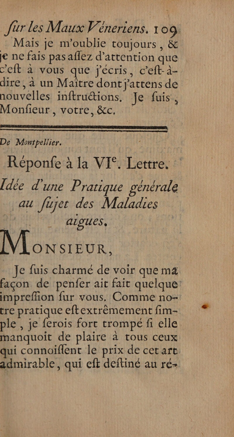 Mais je m'oublie toujours, &amp; je ne fais pas aflez d'attention que c’eft à vous que jécris, c’eft-à- dire, à un Maitre dont j'attens de nouvelles inftruétions. Je fuis > Monfieur , votre, &amp;c, De Montpellier. j. Réponfe à la VI°. Lettre. Îdée d’une Pratique générale au fujet des Maladies Aigues, Eau Je fuis charmé de voir que m4 façon de penfer ait fait quelque: impreffion fur vous. Comme no- tre pasqe eftextrèmement fim- ple , je ferois fort trompé fi elle manquoit de plaire à tous ceux qui connoïflent le prix de cet art admirable, qui eft deftiné au ré-