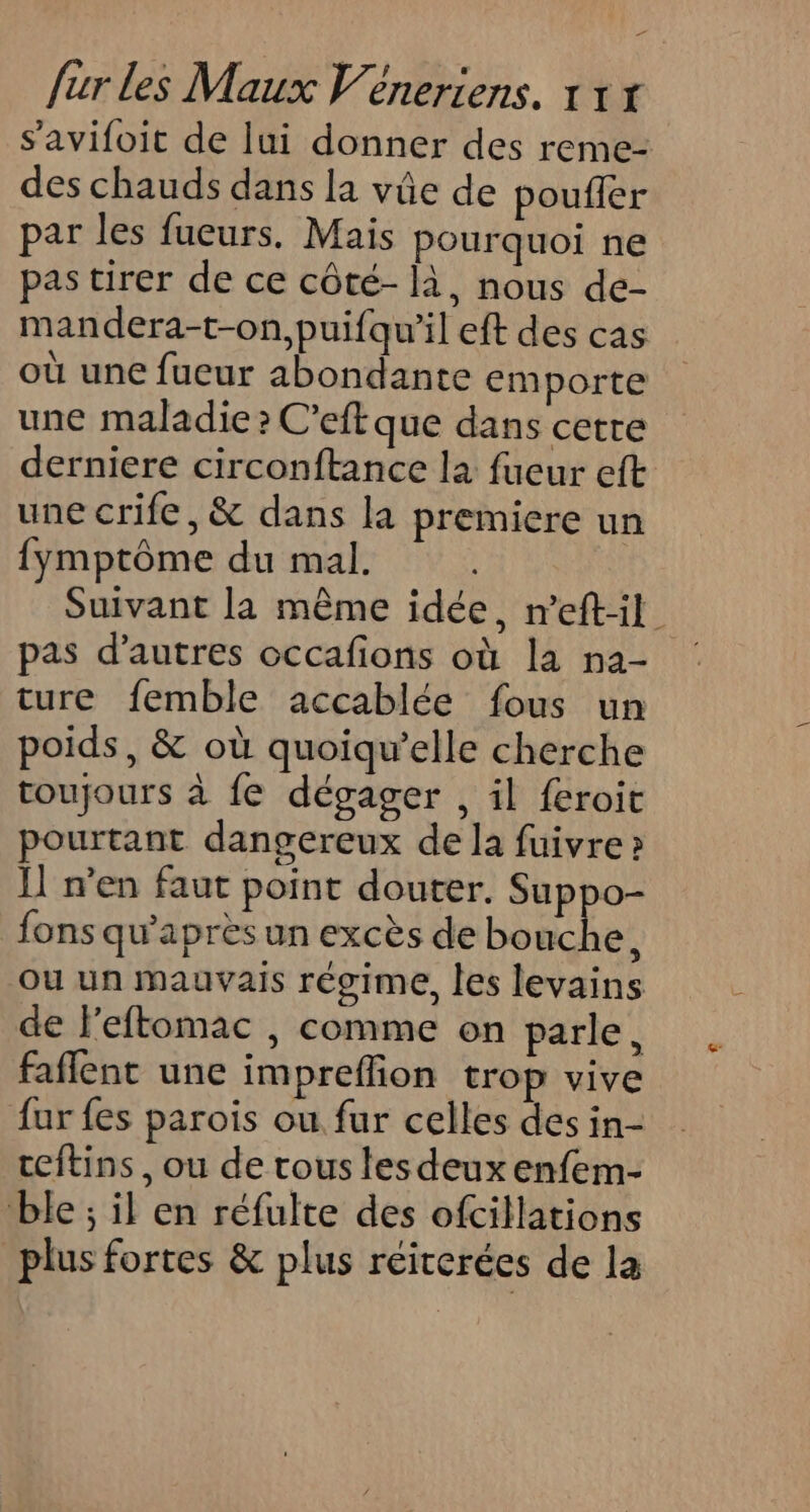 Ed fur les Maux Véneriens. 1 1 x s’'avifoit de lui donner des reme- des chauds dans la vûe de poufler par les fueurs. Mais pourquoi ne pas tirer de ce côté- là, nous de- mandera-t-on,puifqu’il eft des cas où une fueur abondante emporte une maladie ? C'eft que dans cetre derniere circonftance la fueur eft une crife, &amp; dans la premiere un {ymptôme du mal. Suivant la même idée, m'eft:il pas d’autres occafions où la n2- ture femble accablée fous un poids, &amp; où quoiqu’elle cherche toujours à fe dégager , il feroit pourtant dangereux de la fuivre » I] men faut point douter. Suppo- fons qu'après un excès de bouche, ou un mauvais régime, les levains de l'eftomac , comme on parle, faflent une imprefion trop vive fur fes parois ou fur celles des in- ceftins, ou de tous les deux enfem- ble ; il en réfulte des ofcillations plus fortes &amp; plus réiterées de la