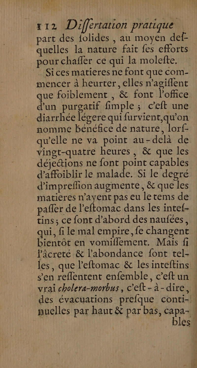 we Nu tag x12 Differtarion pratique part des {olides , au moyen def- quelles la nature fait fes efforts pour chaffer ce qui la molefte. Sices matieres ne font que com- mencer à heurter, elles n'agiflent que foiblement , &amp; font l'office d'un purgatif fimple ; ceft une diarrhée lévere qui furvient,qu’on nomme bénéfice de nature, lorf- qu’elle ne va point au-delà de vingt-quatre heures, &amp; que les déjeétions ne font point capables d’affoiblir le malade. Si le degré d'impreflion augmente, &amp; que les matieres n’ayent pas eu le tems de pañler de l’eftomac dans les intef- tins; ce font d’abord des naufées, qui, fi le mal empire, fe changent bientôt en vomiflement. Mais fi lâcreté &amp; l'abondance font tel- les, que l'eftomac &amp; les inteftins s’en reflentent enfemble, c’eft un . vrai cholera-morbus, c'eft-à-dire, des évacuations prefque conti- auelles par haut &amp; par bas, capa- bles.