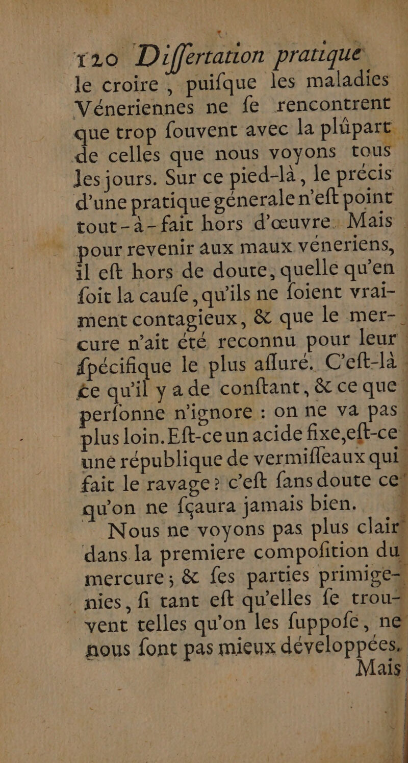 le croire, puifque les maladies Véneriennes ne fe rencontrent que trop fouvent avec la plüpart de celles que nous voyons tous Jes jours. Sur ce pied-là, le précis d’une pratique génerale n'eft point tout-à-fait hors d'œuvre. Mais pour revenir Aux maux véneriens, il eft hors de doute, quelle qu'en {oit la caufe , qu'ils ne foient vrai- ment contagieux, &amp; que le mer-. cure n'ait été reconnu pour leur! | dpécifique le plus afluré. C'eft-là : £e qu'il ya de conftant, &amp;ceque, perfonne n’ignore : on ne va pass plus loin.Eft-ceun acide fixe,eft-ce, une république de vermifleaux quis fait le ravage? c’eft fans doute ce qu'on ne fçaura jamais bien. À Nous ne voyons pas plus clairs dans la premiere compofition dus mercure; &amp; fes parties primige=s _ nies, fi rant eft qu’elles fe trous vent telles qu’on les fuppoie, ne nous font pas mieux développées, Mais Î | ee