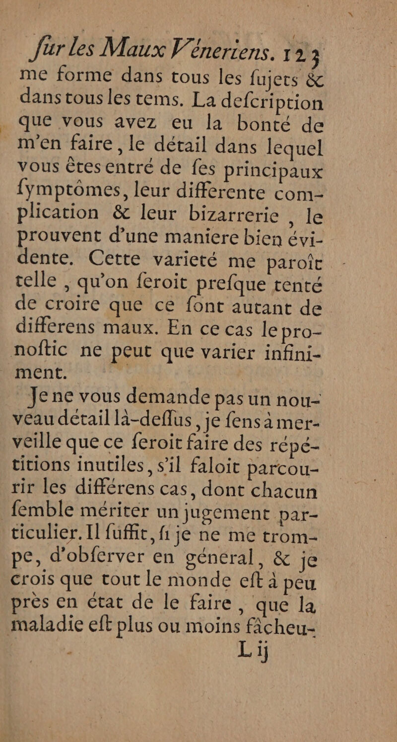me forme dans tous les fujers &amp; dans tous les tems. La defcription _ que vous avez eu la bonté de m'en faire, le détail dans lequel vous êtes entré de fes principaux {ymptômes, leur differente com plication &amp; leur bizarrerie , le prouvent d’une maniere bien Évi- dente. Cette varieté me paroîc telle , qu'on feroit prefque tenté de croire que ce font autant de différens maux. En ce cas le pro- noftic ne peut que varier infini- ment. éd Je ne vous demande pas un nou- veau détail là-deflus, je fens à mer- veille que ce feroit faire des répé- titions inutiles, s’il faloit parcou- rir les différens cas, dont chacun femble mériter un jugement par- ticulier. Il fuffit, fi je ne me trom- pe, d’obferver en général, &amp; je crois que tout le monde eft à peu près en état de le faire, que la maladie eft plus ou moins ficheu- i Li]