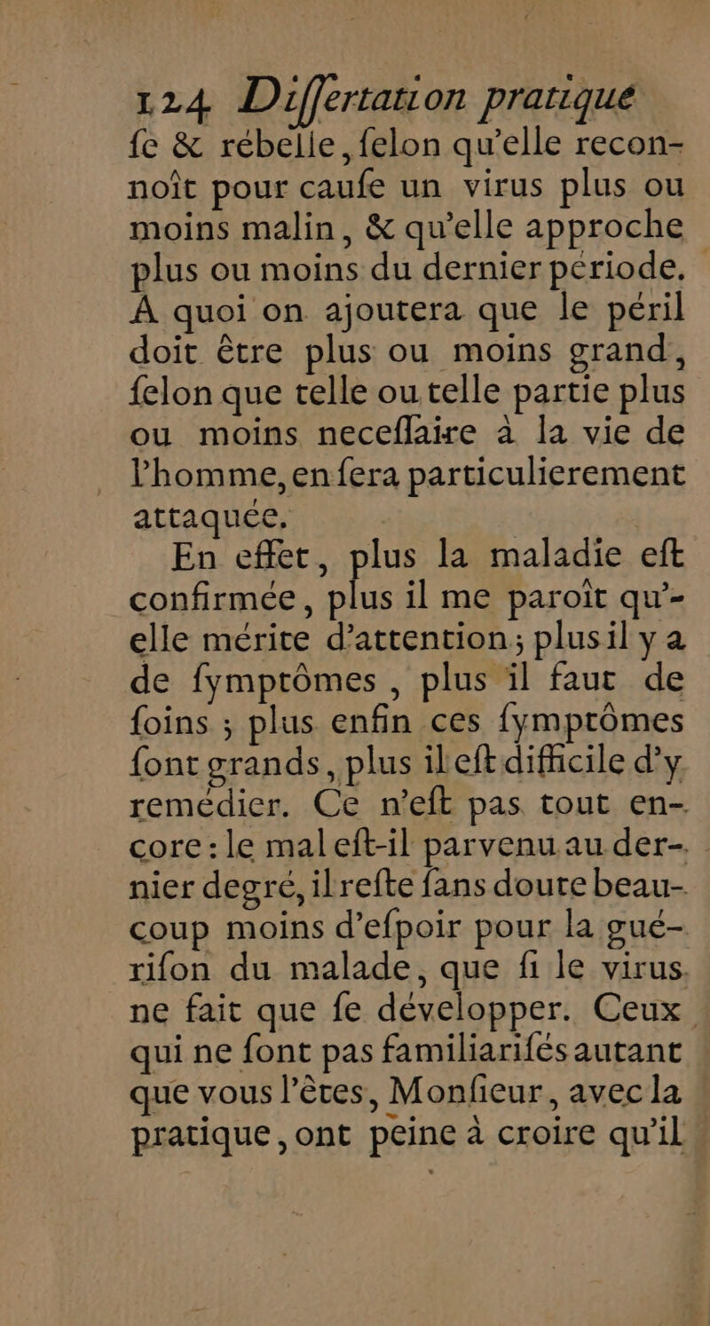 fe & rébelie, felon qu’elle recon- noît pour caufe un virus plus ou moins malin, & qu’elle approche plus ou moins du dernier période. À quoi on ajoutera que le péril doit être plus ou moins grand, {elon que telle ou telle partie plus ou moins neceflaire à la vie de l’homme, en fera particulierement attaquée, | | En effet, plus la maladie eft confirmée, plus il me paroiït qu’- elle mérite d'attention; plusil y a de fymptômes , plus il faut de {oins ; plus enfin ces fymptômes font grands, plus ileftdifhcile d'y remédier. Ce n'eft pas tout en- core : le maleft-il parvenu au der. nier degré, ilrefte fans doute beau- coup moins d’efpoir pour la gué- rifon du malade, que fi le virus. ne fait que fe développer. Ceux qui ne font pas familiarifés autant que vous l’êtes, Monfieur, avec la pratique, ont peine à croire qu’il»