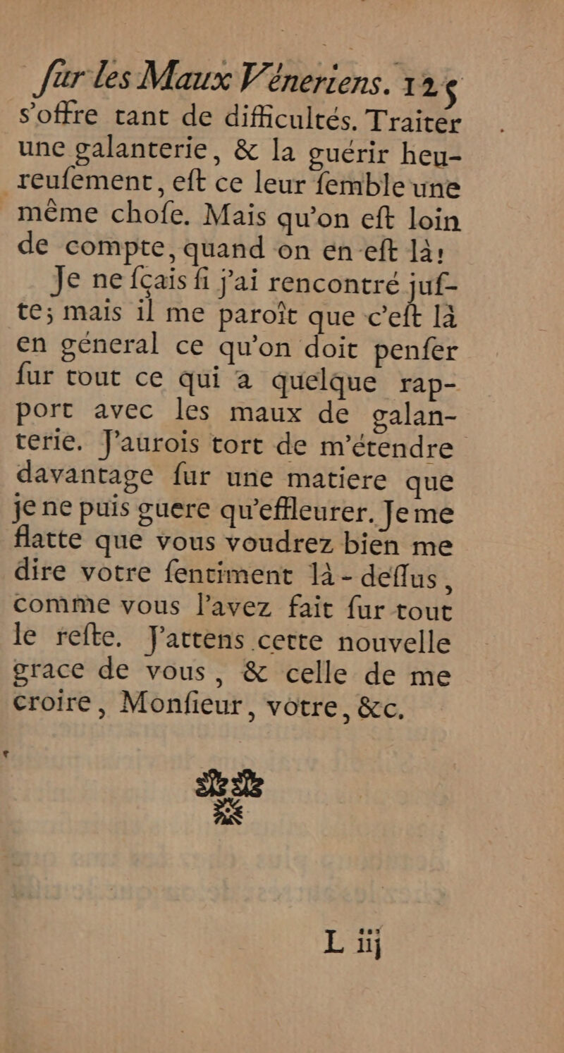 s'offre tant de difficultés. Traiter une galanterie, &amp; la oucrir heu- _reufement, eft ce leur femble une même chofe. Mais qu’on eft loin de compte, quand on en-eft la: Je ne fais fi j'ai rencontré juf- te; mais il me paroît que c’eft là en géneral ce qu’on doit penfer fur tout ce qui a quelque rap- port avec les maux de galan- térie. J'aurois tort de m’étendre davantage fur une matiere que je ne puis guere qu'’effleurer. Jeme flatte que vous voudrez bien me dire votre fentiment là - deflus, comme vous l'avez fait fur tout le refte. TJ'attens cette nouvelle grace de vous, &amp; celle de me croire, Monfieur, votre, &amp;c. Ls Sc 7 Li