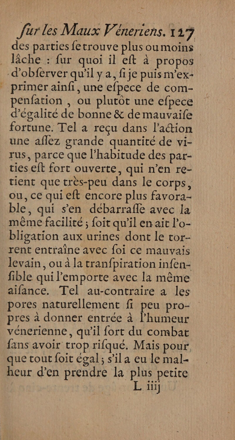 des parties fetrouve plus oumoins . Tâche : fur quoi il eft à propos -d’obférver qu'il y a, fije puisn’ex- primer ainfi, une efpece de com- penfation , ou plutôt une efpece d'égalité de bonne &amp; de mauvaife fortune. Tel à reçu dans l’action une aflez grande quantité de vi- rus, parce que l'habitude des par- ties eft fort ouverte, qui n’en re- tient que très-peu dans le corps, ou, ce qui eft encore plus favora- ble, qui s’en débarrafle avec la même facilité ; foit qu’il en ait lo- bligation aux urines dont le tor- rent entraîne avec foi ce mauvais levain, ou à la tranfpiration infen- fible qui l'emporte avec la même aifance. Tel au-contraire a les pores naturellement fi peu pro- pres à donner entrée à l’humeur vénerienne, qu'il fort du combat fans avoir trop rifqué. Mais pour que tout foit égal; s’il a eu le mal- heur d’en prendre la plus petite L ïii