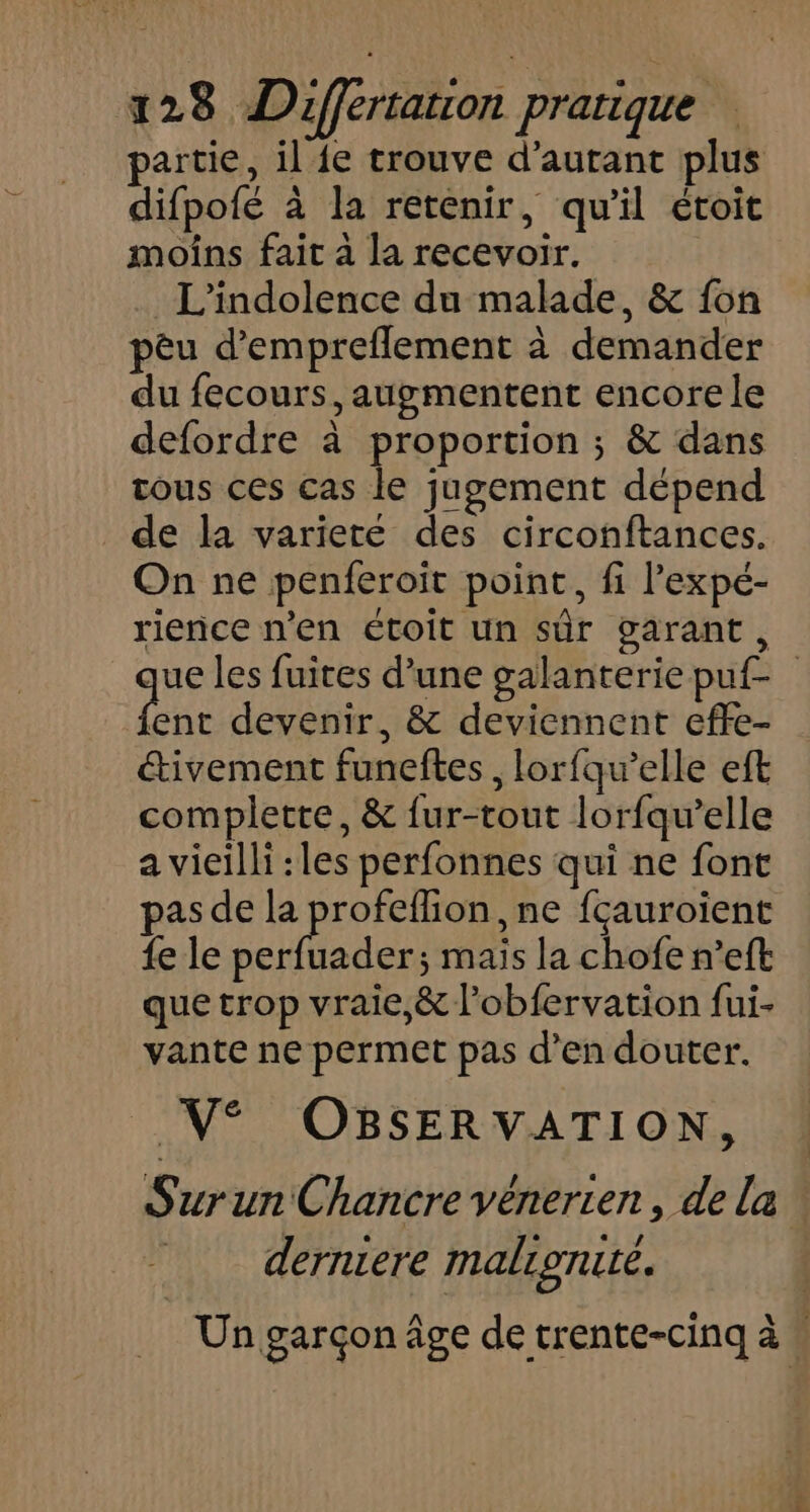 partie, il {e trouve d'autant plus difpofé à la retenir, qu'il étoit moins fait à la recevoir. _ L'indolence du malade, &amp; fon pèu d’empreflement à demander du fecours, augmentent encore le defordre à proportion ; &amp; dans tous ces cas le jugement dépend de la variete des circonftances. On ne penferoit point, fi l’expé- rience n’en étoit un sûr garant, ue les fuites d’une galanteriepuf- ne devenir, &amp; deviennent effe- étivement funeftes , lorfqu’elle eft complette, &amp; {ur-tout lorfqu’elle a vieilli :les perfonnes qui ne font pas de la D ,ne fçauroient {e le perfuader; mais la chofe n’eft que trop vraie,&amp; l’obfervation fui- vante ne permet pas d'en douter. V° OBSERVATION, SurunChancre vénerien, de la derniere malignure. _ Un garçon âge de trente-cinq à “
