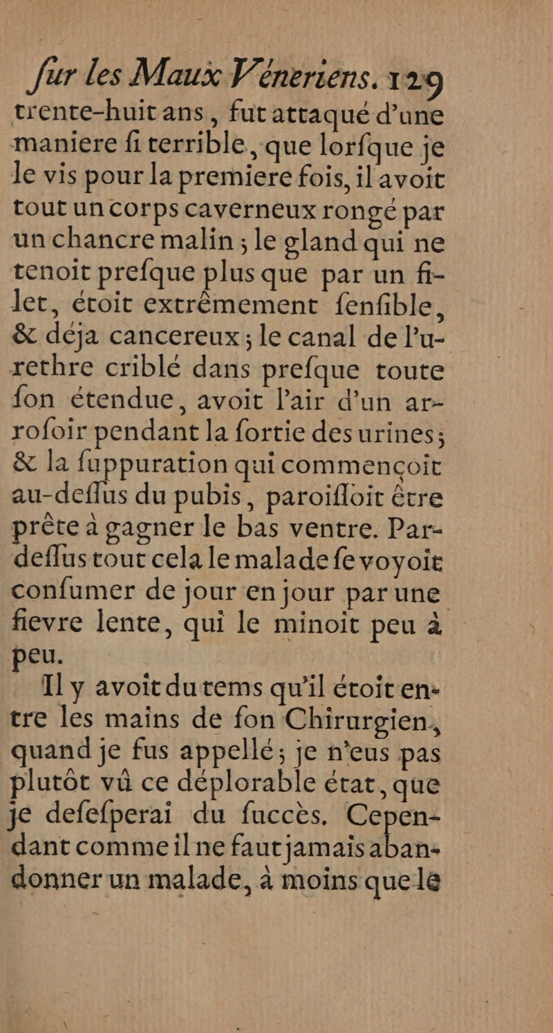 trente-huit ans, fut attaqué d’une maniere fi terrible , que lorfque je Je vis pour la premiere fois, il avoit tout un corps caverneux rongé par un chancre malin; le gland qui ne tenoit prefque plus que par un fi- let, étroit extrêmement fenfble, &amp; déja cancereux; le canal de l’u- rethre criblé dans prefque toute fon étendue, avoit l'air d’un ar- rofoir pendant la fortie desurines; &amp; la fuppuration qui commencçoit au-deflus du pubis, paroifloit être prète a gagner le bas ventre. Par- deflus tout cela le malade fevoyoit confumer de jour en jour parune fievre lente, qui le minoit peu à peu. Il ÿ avoit du tems qu’il étoit en- tre les mains de fon Chirurgien, quand je fus appellé; je n’eus pas plutôt vû ce déplorable état, que je defefperai du fuccès. ni oN dant commeil ne fautjamaisaban- donner un malade, à moins quele