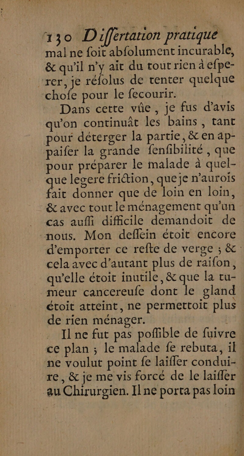 mal ne foit abfolument incurable, &amp; qu'il n’y ait du tout rien à efpe- “rer, je réfolus de renter quelque chofe pour le fecourir. | Dans cette vûe, je fus d'avis qu'on continuât les bains, tant pour déterger la partie, &amp; en ap- paifer la grande fenfibilité , que pour préparer le malade à quel- que legere frition, queje n’aurois fait donner que de loin en loin, &amp; avec tout le ménagement qu'un cas aufli difficile demandoit de nous. Mon defléin étoit encore d'emporter ce refte de verge ; &amp;: cela avec d'autant plus de raifon, qu’elle étoit inutile, &amp; que la tu- meur cancereufe dont le gland étoit atteint, ne permettoit plus de rien ménager. 514 Il ne fut pas poflible de fuivre ce plan ; le malade fe rebuta, il. ne voulut point fe laifler condui- re, &amp; je me vis forcé de le laifler au Chirurgien. Il ne porta pas loin w