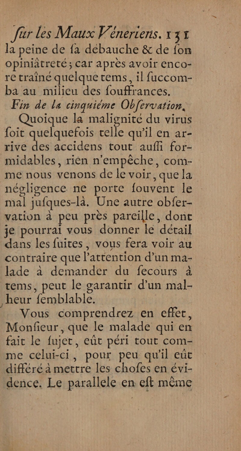 la peine de fa débauche &amp; de {on opiniâtreté ; Car après avoir enco- re traine quelque cems, il fuccom- ba au milieu des fouffrances. Fin de la cinquième Obfervation, Quoique la malignité du virus foit quelquefois celle qu’il en ar- rive des accidens tout aufli for- midables, rien n'empêche, com- me nous venons de le voir, que la négligence ne porte fouvent le mal jufques-là. Une autre obfer- vation à peu près parcille, dont je pourrai vous donner le détail dans les fuites, vous fera voir au contraire que l'attention d’un ma- Jade à demander du fecours à tems, peut le garantir d’un mal- heur femblable. Vous comprendrez en effet, Monfieur, que le malade qui en fait le fujer, eüt péri tout com- me celui-ci, pour peu qu'il eût différé à mettre les chofes en évi- dence. Le parallele en eft même