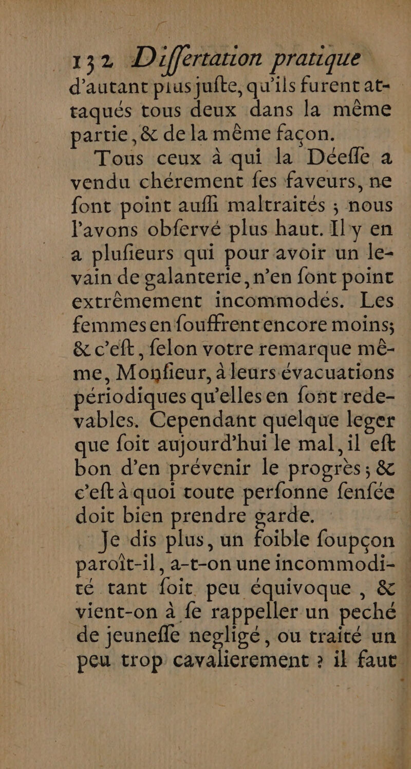 d'autant piusqufte, qu'ils furent at= taqués tous deux dans la même partie ,&amp; de la même façon. Tous ceux à qui la Déefle à vendu chérement fes faveurs, ne font point aufli maltraités ; nous l'avons obfervé plus haut. Ily en a plufieurs qui pour avoir un le- vain de galanterie, n’en font point extrêmement incommodés. Les femmesenfouffrentencore moins; &amp; c’eft, felon votre remarque mê- me, Monfieur, à leurs évacuations périodiques qu’elles en font rede- vables. Cependant quelque leger que foit aujourd’hui le mal, il eft bon d’en prévenir le progrès; &amp; c’eft à quoi coute perfonne fenfée doit bien prendre garde. . Je dis plus, un foible foupçon paroïit-il, a-t-on une incommodi- » té tant foit peu équivoque , &amp; vient-on à fe rappeller un peché . de jeunefle nepligé, ou traité un. peu trop cavalierement ? il faut”