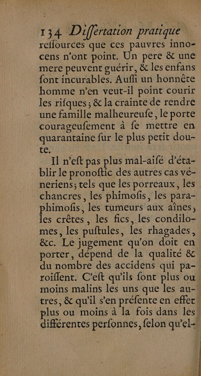 reflources que ces pauvres inno- cens n’ont point. Un pere &amp; une mere peuvent guérir, &amp; les enfans font incurables. Auffi un honnète homme n’en veut-il point courir les rifques; &amp; la crainte de rendre une famille malheureufe, le porte courageufement à fe mettre en quarantaine fur le plus petit dou- te. | Il n’eft pas plus mal-aifé d’éta- blir le pronoftic des autres cas vé- neriens; tels que les porreaux, les chancres, les phimofis, les para- phimofis, les tumeurs aux aînes; les crêtes, les fics, les condilo- mes, les puftules, les rhagades, &amp;c. Le jugement qu’on doit en porter, dépend de la qualité &amp; du nombre des accidens qui pa- roiflent. C’eft qu’ils font plus ou moins malins les uns que les au- tres, &amp; qu’il s’en préfente en effet lus ou moins à la fois dans les différentes perfonnes, felon qu’el-