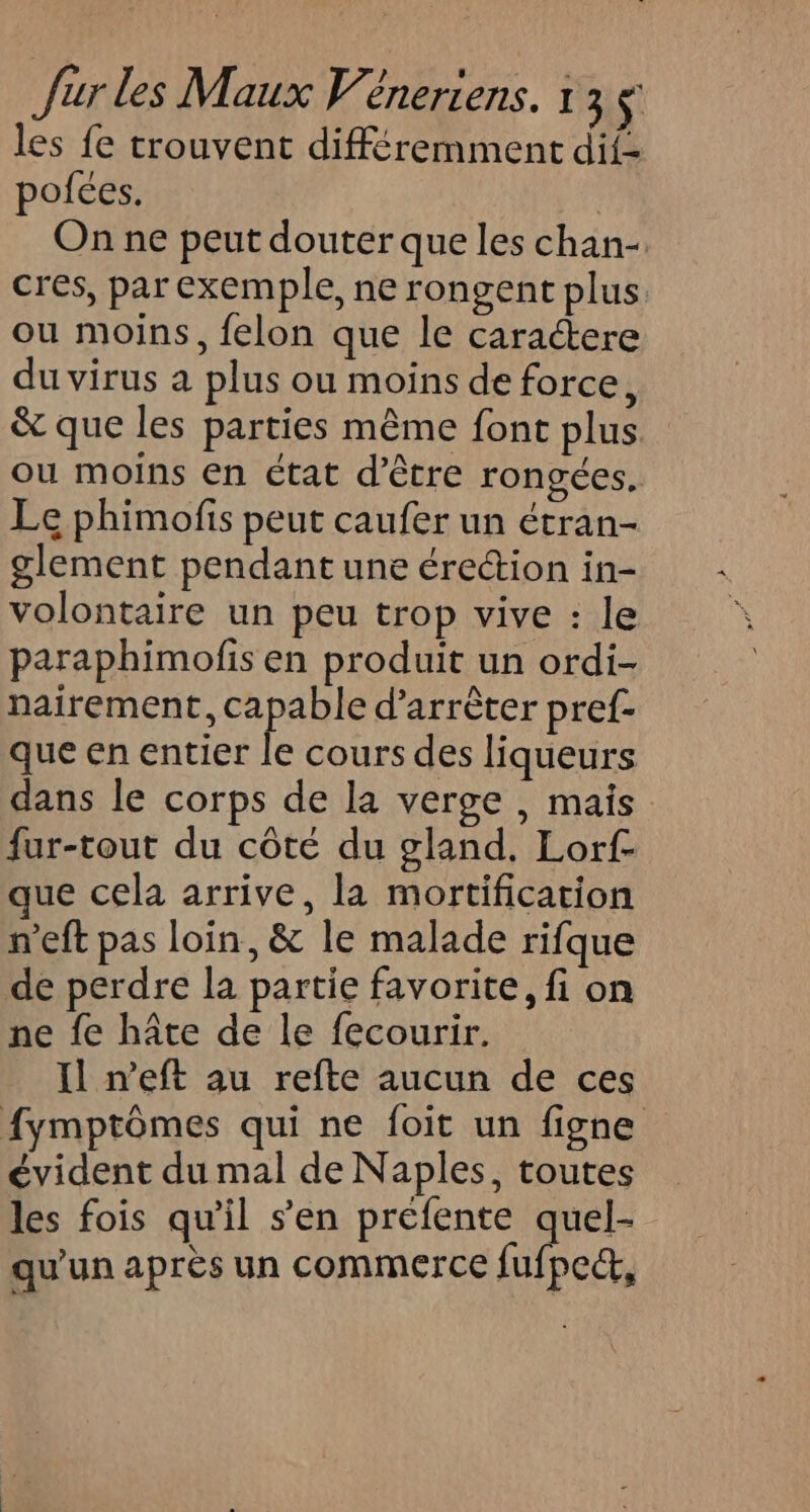 les fe trouvent différemment dif- pofées. | On ne peut douter que les chan- cres, par exemple, ne rongent plus ou moins, felon que le caractere du virus a plus ou moins de force, &amp; que les parties même font plus ou moins en état d’être rongées. Le phimofis peut caufer un étran- glement pendant une érection in- volontaire un peu trop vive : le paraphimofis en produit un ordi- nairement, capable d’arrèter pref- que en entier ke cours des liqueurs dans le corps de la verge , mais fur-tout du côté du gland. Lorf- que cela arrive, la mortification n’eft pas loin, &amp; le malade rifque de perdre la partie favorite, fi on ne fe hâte de le fecourir. Il n’eft au refte aucun de ces fymptômes qui ne foit un figne évident du mal de Naples, toutes les fois qu'il s’en préfente quel- qu'un après un commerce fufpect,