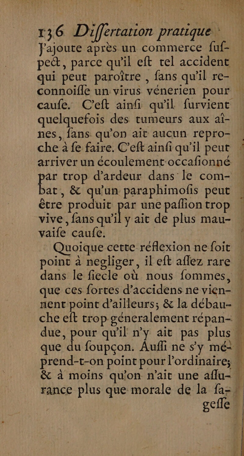 J'ajoute après un commerce fuf- pe, parce qu'il eft tel accident qui peut paroître , fans qu'il re- quelquefois des rumeurs aux aî- nes, fans qu’on ait aucun repro- che à fe faire. C’eft ainfi qu’il peut arriver un écoulement-occafionné par trop d’ardeur dans le com- bat, &amp; qu’un paraphimofis peut être produit F3 une paflion trop vive, fans qu'i vaife caufe. Quoique cette réflexion ne foit dans le fiecle où nous fommes, que ces fortes d’accidens ne vien- nent point d’ailleurs; &amp; la débau- gefle