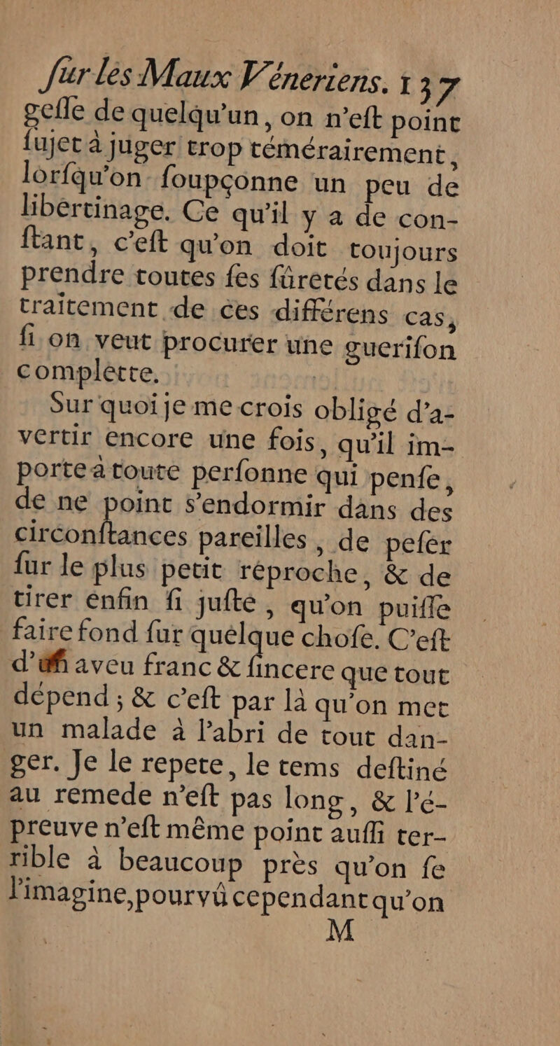gcfle de quelqu'un, on n’eft point fujet à juger trop témérairement L lorfqu'on foupçonne un peu de libértinage. Ce qu'il y a de con- fant, c’eft qu'on doit toujours prendre toutes fes füretés dans le traitement de ces différens cas, fon veut procurer une guerifon complètte, | Sur quoi je me crois obligé d’a- vertir encore une fois, qu'il im- portea toute perfonne qui penfe, de ne point s’endormir dans des LEP ER pareilles , de pefer fur le plus petit réproche, &amp; de tirer énfin fi jufté, qu'on puiffe faire fond fur quelque chofe. C’eft d’éfi aveu franc &amp; net que tout dépend ; &amp; c’eft par là qu'on met un malade à labri de tout dan- ger. Je le repete, le tems deftiné au remede n’eft pas long, &amp; l'é- preuve n’eft même point auffi ter- rible à beaucoup près qu’on fe l'imagine,pourvü cependant qu’on
