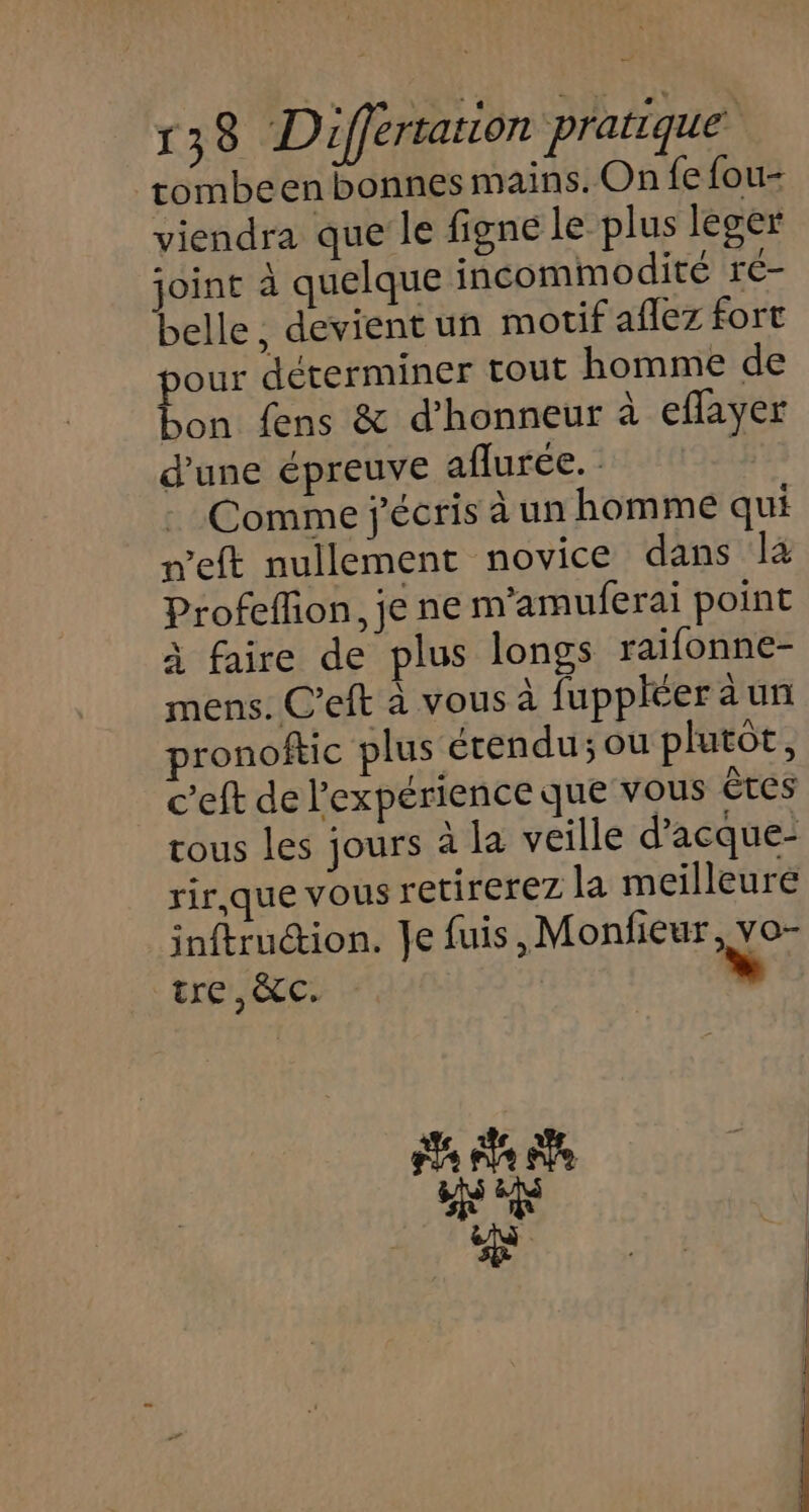 tombeen bonnes mains. On fe fou- viendra que le figne le plus leger joint à quelque incommodité r€- belle, devient un motif aflez fort our déterminer tout homme de bon fens &amp; d'honneur à eflayer d’une épreuve aflurée. | Comme j'écris à un homme qui n’eft nullement novice dans là Profefion, je ne m’amuferai point à faire de plus longs raifonne- mens. C’eft à vous à fuppléer à un ronoftic plus érendu; ou plutôt, c'eft de l'expérience que vous êtes rous les jours à la veille d’acque- rir,que vous retirerez la meilleure inftruction. Je fuis,Monfieur, vo- tre ,àC. » pq