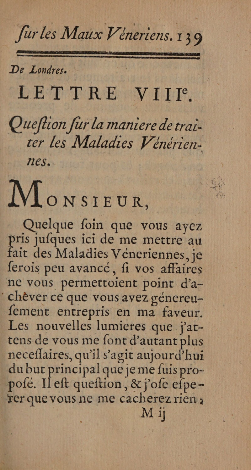 De Londres. CE TRENNIET. Ouefhon fur la maniere de trai- rer les Maladies Vénérier. 716$. | Monsret, Quelque foin que vous ayez a jufques ici de me mettre au ait des Maladies Véneriennes, je ferois peu avancé, fi vos affaires ne vous permettoient point d’a- : chèver ce que vous avez génereu- fement entrepris en ma faveur. Les nouvelles lumieres que jat- _tens de vous me font d'autant plus neceffaires, qu’il s'agit aujourd’hui du but principal que je me fuis pro- pofé. Il eft queftion, &amp; j'ofe efpe- rer que vous ne me cacherez rien ; | M i]