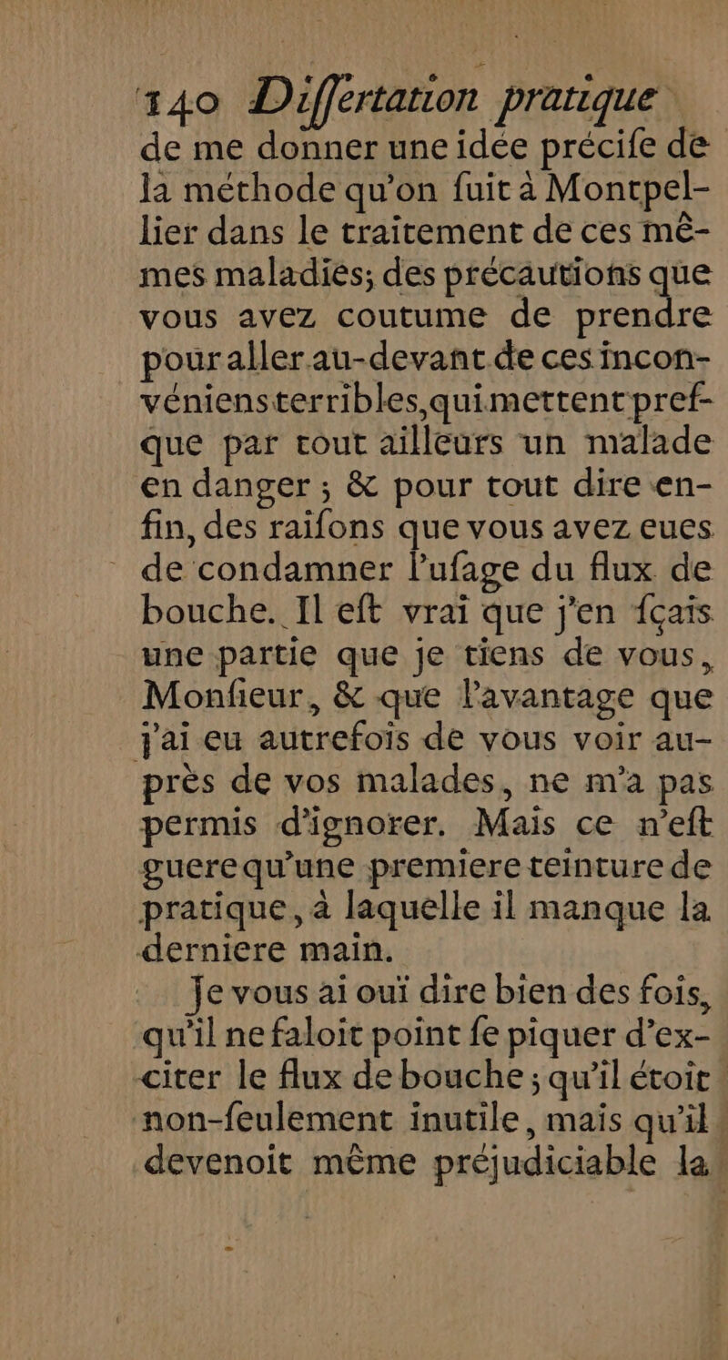 de me donner une idée précife de Ja méthode qu’on fuit à Moncpel- lier dans le traitement de ces mê- mes maladies; des précautions que vous avez coutume de HE pouraller au-devant de ces incon- véniensterribles quimettentpref- que par cout ailleurs un malade en danger ; &amp; pour tout dire en- fin, des raifons que vous avez eues de condamner lufage du flux de bouche. Il eft vrai que j'en {çais une partie que je tiens de vous, Monfieur, &amp; que l'avantage que Jai eu autrefois de vous voir au- près de vos malades, ne m'a pas permis d'ignorer. Mais ce n’eft guerequ'une premiere teinture de pratique, à laquelle il manque la derniere main. je vous ai ouï dire bien des fois, qu’il ne faloit point fe piquer d’ex- citer le flux de bouche ; qu’il étoir. non-feulement inutile, mais qu’il devenoit même préjudiciable la: