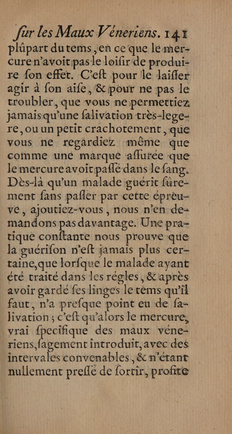 plüpart dutems ,en ce que lemer- curen’avoitipas le loifir de produi- re fon effet. C'eft pour le dJaifler agir à fon aife, &amp; pour ne pas le troubler, que vous ne permettiez jamaisqu’une falivation très-lege- re,ou un petit crachotement , que vous ne regardiez ‘même que comme uné marque aflurée que lemercureavoicpaflé dans le fans. Dès-la qu'un malade guérit fure- ment fans pafñer par cette éprèu- ve, ajoutiez-vous , nous n’en de- mandons pas davantage. Une pra- tique conftante nous prouve que la guérifon n’eft jamais plus cer- taine,que lorfque le malade ayant été traité dans les régles, &amp;après avoir garde fes linges le tèms qu’il faut, n'a prefque point eu de fa- jivation ; c’eit qu’alors le mercure, vrai fpecifique des maux véne- riens, fagement introduit, avec des intervales convenables, &amp; n'étant nullement prefle de fortir, profite